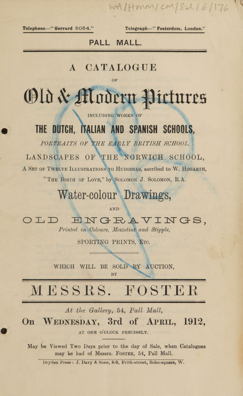 Telephone—‘ Gerrard 5054,” Telegraph—‘‘ Fosterdom, London.” PALL MALL.   A CATALOGUE ppicures INCLUDIN «WOR “OF LIAN ‘Mo se SPANISH uo. THE DUTCH, PORTRAITS OF THE EARLY BRITISH SCHOOL, i i &amp; _ LANDSCAPES OF i NORWICH ‘SCHOOL, sage A SET oF TWELVE ILLUSTRATIONS TO HUDIBRAS, Pe derived to W. HoGAaRTH,       THE epi oF Lovz,” by:SoLomon J. SoLtomon, R.A. Weter-colour Drawings, AND i &gt;), dia LL) BNGR ovo DSS, Printed mmGalours, ie i Stipple,  SPORT ING PRINTS, ‘Ere     a WHICH WILL BE SOLD BY AUCTION, BY eh    MESSRS: POSTER At the Gallery, 54, Pall. Mall, On WEDNESDAY, 3rd of Aprit, 1912, AT ONE OCLOCK PRECISELY.   May be Viewed Two Days prior to the day of Sale, when Catalogues may be had of Messrs. Fosrmr, 54, Pall Mall. Dryden Press: J. Davy &amp; Sons, 8-9, Hrith-street, Soho-square, W.