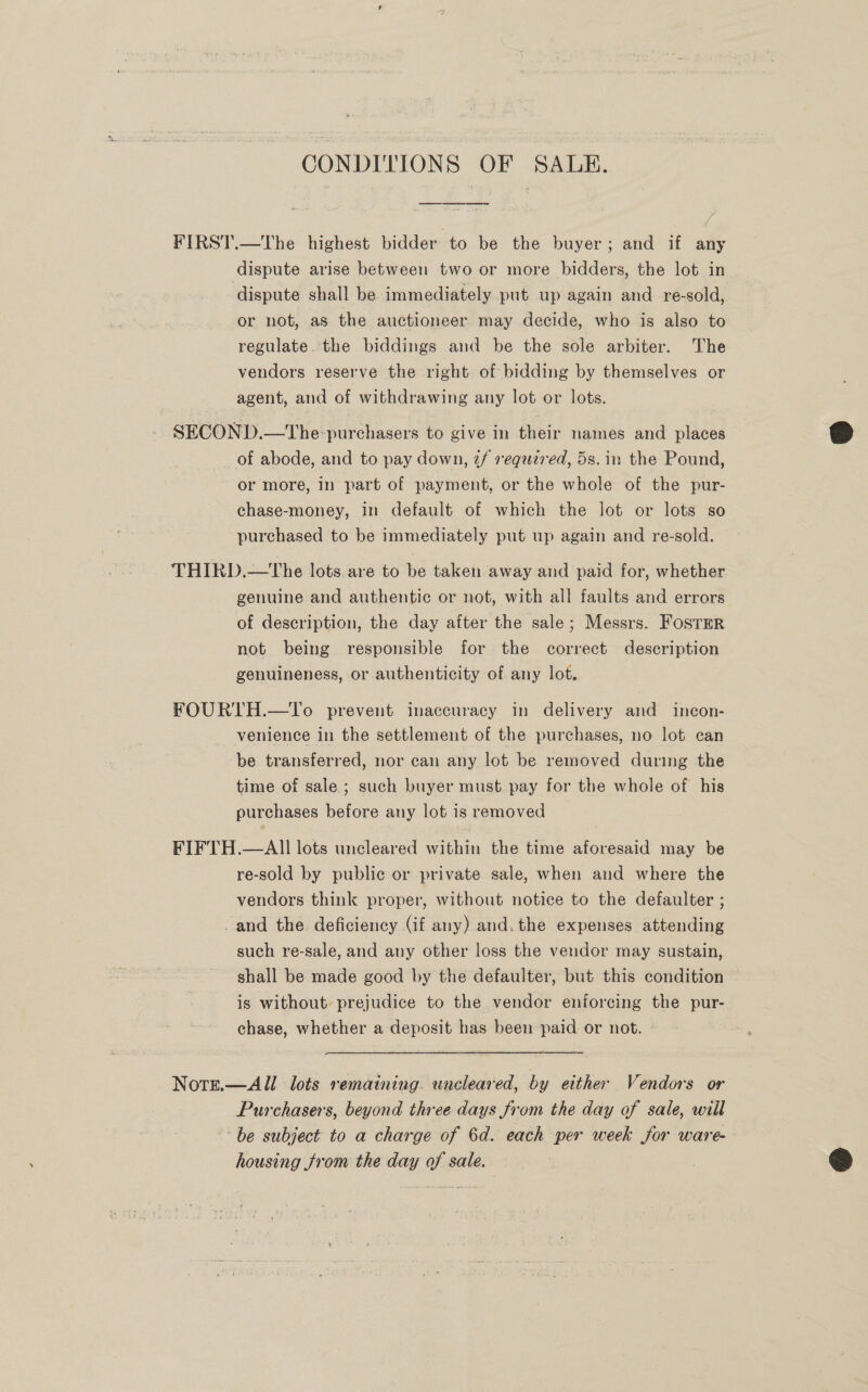 CONDITION S OF SALE. FIRST.—tThe highest bidder to be the buyer; and if any dispute arise between two or more bidders, the lot in dispute shall be immediately put up again and re-sold, or not, as the auctioneer may decide, who is also to regulate. the biddings and be the sole arbiter. The vendors reserve the right of bidding by themselves or agent, and of withdrawing any lot or lots. SECOND.—The-purchasers to give in their names and places of abode, and to pay down, 2/ required, 5s. in the Pound, or more, in part of payment, or the whole of the pur- chase-money, in default of which the lot or lots so purchased to be immediately put up again and re-sold. THIRD.—tThe lots. are to be taken away and paid for, whether genuine and authentic or not, with all faults and errors of description, the day after the sale; Messrs. Foster not being responsible for the correct description genuineness, or authenticity of any lot, FOURTH.—To prevent inaccuracy in delivery and incon- venience in the settlement of the purchases, no lot can be transferred, nor can any lot be removed during the time of sale ; such buyer must pay for the whole of his purchases before any lot is removed FIFTH.—AIl lots uncleared within the time aforesaid may be re-sold by public or private sale, when and where the vendors think proper, without notice to the defaulter ; _and the. deficiency (if any) and. the expenses attending such re-sale, and any other loss the vendor may sustain, shall be made good by the defaulter, but this condition is without: prejudice to the vendor enforcing the pur- chase, whether a deposit has been paid or not. - Note.—All lots remaining. wneleared, by either Vendors or Purchasers, beyond three days from the day of sale, will be subject to a charge of 6d. each per eae Sor ware- housing from the day sa sale.  