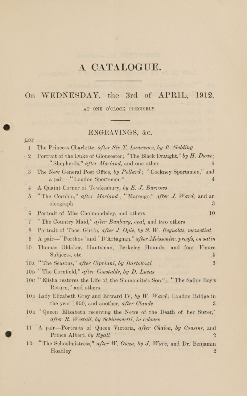 A CATALOGUE.  On WEDNESDAY, the 3rd of APRIL, 1912, AT ONE O'CLOCK PRECISELY.  ENGRAVINGS, &amp;c. The Princess Charlotte, after Sir T. Lawrence, by R. Golding Portrait of the Duke of Gloucester; “The Black Draught,” by AH. Dawe; Shepherds,” after Morland, and one other 4 The New General Post Office, by Pollard ; “Cockney Sportsmen,” and a pair— London Sportsmen ” “alle | SON eon 4 &lt;A Quaint Corner of Tewkesbury, by EL. J. Burrows 5 “The Cornbin,” after Morland; “Marengo,” after J. Ward, and an | oleograph 3 6 Portrait of Miss Cholmondeley, and others 10 7 “The Country Maid,” after Bunbury, oval, and two others 8 Portrait of Thos. Girtin, after J. Opie, by S. W. Reynolds, mezzotint 9 &lt;A pair—‘‘Porthos” and “D’Artagnan,” after Meissonier, proofs, on satin 10 Thomas Oldaker, Huntsman, Berkeley Hounds, and four Figure Subjects, ete. 5 10a ~ The Seasons,” after Cipriani, by Bartolozzi 3: 108 “ The Cornfield,” after Constable, by D. Lucas 10c “Elisha restores the Life of the Shunamite’s Son”; ‘‘The Sailor Boy’s . Return,” and others 10p Lady Elizabeth Grey and Edward IV, by W. Ward; London Bridge in the year 1600, and another, after Claude 3 10E “Queen Elizabeth receiving the News of the Death of her Sister,’ after Rh. Westall, by Schiavonetti, in colours 11 A pair—Portraits of Queen Victoria, after Chalon, by Cousins, and Prince Albert, by Ryall — 2 12 “The Schoolmistress,” after W. Owen, by J. Ware, and Dr. Benjamin Hoadley 2 =