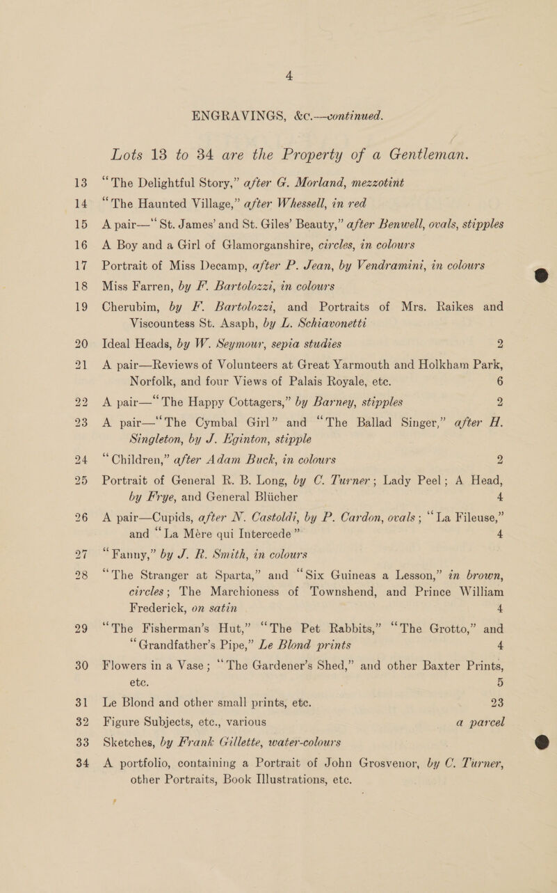 Lots 13 to 34 are the Property of a Gentleman. “The Delightful Story,” a/ter G. Morland, mezzotint “The Haunted Village,” after Whessell, in red | A pair— St. James’ and St. Giles’ Beauty,” after Benwell, ovals, stipples A Boy and a Girl of Glamorganshire, czrcles, in colours Portrait of Miss Decamp, after P. Jean, by Vendramini, in colours Miss Farren, by /’. Bartolozzi, in colours Cherubim, by F. Bartolozzi, and Portraits of Mrs. Raikes and Viscountess St. Asaph, by L. Schiavonetta Ideal Heads, by W. Seymour, sepia studies 2 A pair—Reviews of Volunteers at Great Yarmouth and Holkham Park, Norfolk, and four Views of Palais Royale, ete. 6 A pair— The Happy Cottagers,” by Barney, stipples 2 A pair—“The Cymbal Girl” and “The Baliad Singer,” after H. Singleton, by J. Eginton, stipple “Children,” after Adam Buck, in colours 2 Portrait of General R. B. Long, by C. Turner; Lady Peel; A Head, by Frye, and General Bliicher , 4 A pair—Cupids, after N. Castoldi, by P. Cardon, ovals ; ‘‘La Fileuse,” and “La Mére qui Intercede ” 4 “Fanny,” by J. R. Smith, in colours “The Stranger at Sparta,” and “Six Guineas a Lesson,” in brown, circles; The Marchioness of Townshend, and Prince William Frederick, on satin 4 “The Fisherman’s Hut,” “The Pet Rabbits,” “The Grotto,” and “Grandfather’s Pipe,” Le Blond prints 4 Flowers in a Vase; © The Gardener’s Shed,” and other Baxter Prints, ete. 5 Le Blond and other small prints, ete. 23 Figure Subjects, etc., various a parcel Sketches, by Frank Gillette, water-colours A portfolio, containing a Portrait of John Grosvenor, by C. Turner, other Portraits, Book Illustrations, ete.  