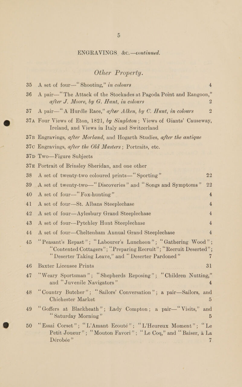 Other Property. 35 A set of four— Shooting,” zn colours 4 36 A pair— The Attack of the Stockades at Pagoda Point and Rangoon,” after J. Moore, by G. Hunt, in colours 2 37 A pair—“ A Hurdle Race,” after Alken, by C. Hunt, in colours 2 374 Four Views of Eton, 1821, by Singleton; Views of Giants’ Causeway, Ireland, and Views in Italy and Switzerland 37B Engravings, after Morland, and Hogarth Studies, after the antique 37c Engravings, after the Old Masters; Portraits, ete. 37D Two—Figure Subjects 37E Portrait of Brinsley Sheridan, and one other 38 A set of twenty-two coloured prints—‘‘ Sporting” 22 39 A set of twenty-two—‘ Discoveries” and “Songs and Symptoms” 22 40 &lt;A set of four—” Fox-hunting ” 4 41 A set of four—St. Albans Steeplechase 4 42 A set of four—Aylesbury Grand Steeplechase 4 43 A set of four-—Pytchley Hunt Steeplechase 4 44 &lt;A set of four—Cheltenham Annual Grand Steeplechase 4 45 ‘‘Peasant’s Repast”; “Labourer’s Luncheon”; “Gathering Wood” ; “Contented Cottagers”; “Preparing Recruit”; “Recruit Deserted” ; Deserter Taking Leave,” and “ Deserter Pardoned ” t 46 Baxter Licensee Prints oil 47 ‘Weary Sportsman”; “Shepherds Reposing”; ‘Children Nutting,” and “Juvenile Navigators ” 4 48 “Country Butcher”; “ Sailors’ Conversation”; a pair—Sailors, and Chichester Market | 5 49 “Goffers at Blackheath”; Lady Compton; a pair—* Visits,” and “Saturday Morning” 5 50 ‘Essai Corset”; “L’Amant Ecouté”; “L’Heureux Moment”; “Le Petit Joueur”; “Mouton Favori”; “Le Cog,” and “‘ Baiser, &amp; La Dérobée” a