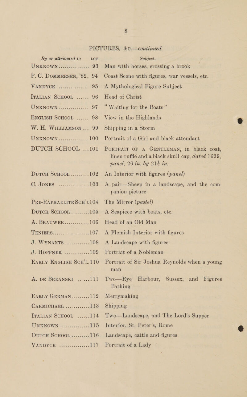 UNKNOWN INR. cc, 93 P. C. DOMMERSEN, ’82. 94 VEN OMOKS Aviles. 0) tate: 95 ITALIAN SCHOOL ...... 96 WINK NOW NGS: ai-ceksieh los 97 ENGLISH SCHOOL ...... 98 W.H. WILLIAMSON ... 99 MIN ENOW IN: siretcns seeks 100 PRE-RAPHAELITE SCH’L104 DUTCH SCHOOL. Lo. 105 AG BRA WER oc coe. 106 MINTS x cle ie a2 Sex vores 107 J. WYNANTS lls cedias 108 OPP: Sia..c5.eee: 109 EARLY ENGLISH ScH’L.110 A. DE BREANSKI .. ... 111 EARLY GERMAN......... 112 CAR MICHAML o2.07: dee. 113 ITALIAN SCHOOL .., +). 114 UNE NOWN SG isicsas seth wen 115 DutTcH SCHOOL .......&lt;. 116 WEAN MOK, o aeeiccceeus Ly Man with horses, crossing a brook Coast Scene with figures, war vessels, ete. A Mythological Figure Subject Head of Christ “Waiting for the Boats ” View in the Highlands Shipping in a Storm Portrait of a Girl and black attendant PORTRAIT OF A GENTLEMAN, in black coat, linen ruffle and a black skull cap, dated 1639, panel, 26 in. by 214 in. An Interior with figures (panel) A pair—Sheep in a landscape, and the com- panion picture The Mirror (pastel) A Seapiece with boats, ete. Head of an Old Man A Flemish Interior with figures A Landscape with figures Portrait of a Nobleman Portrait of Sir Joshua Reynolds when a young man | Two—Rye Harbour, Sussex, and Figures Bathing Merrymaking Shipping Two—Landscape, and The Lord’s Supper Interior, St. Peter’s, Rome Landscape, cattle and figures Portrait of a Lady  