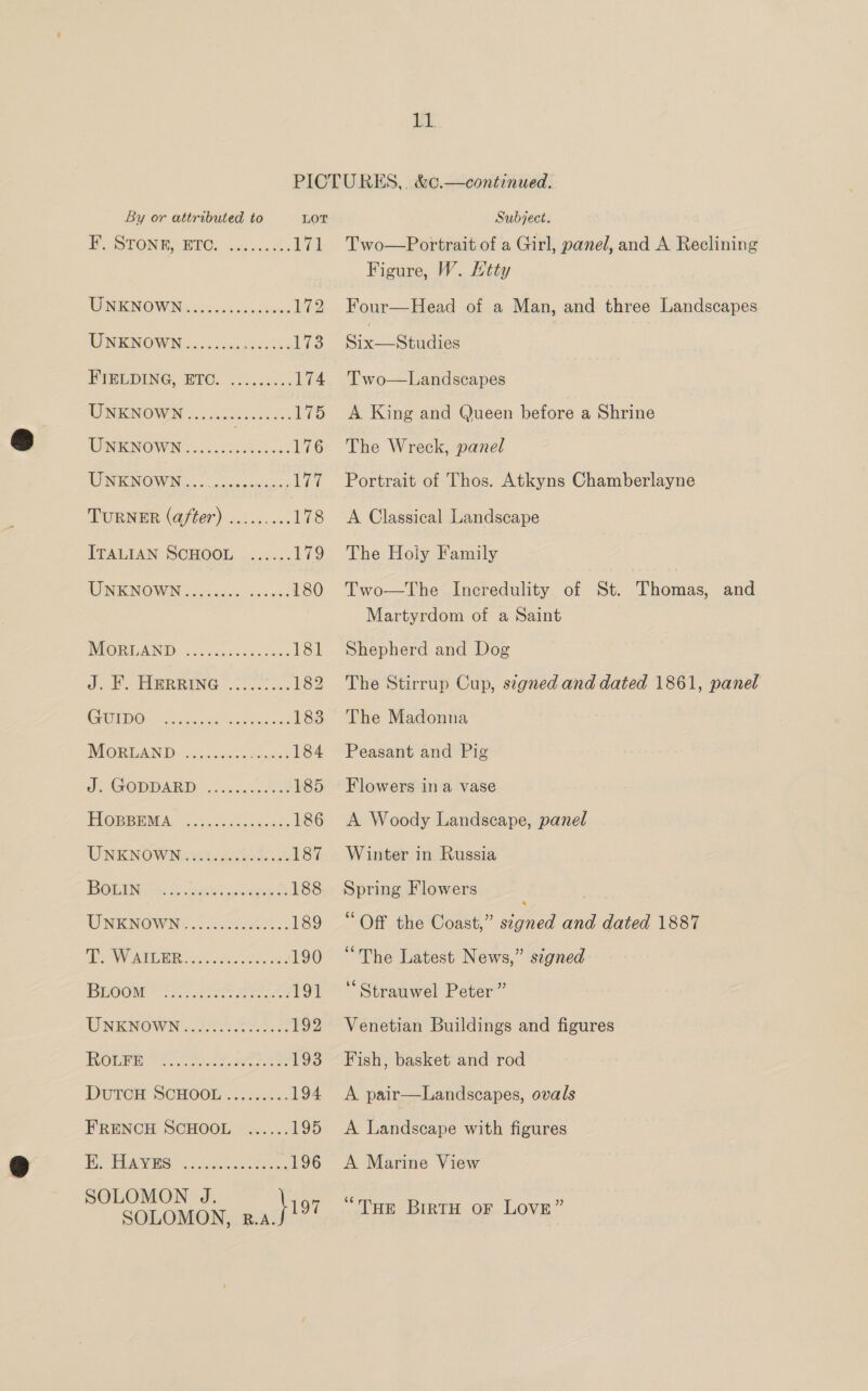 it By or attributed to LOT EoSTONR ETO: suijocares Ewe WNENOWIN 4 65 5cps-ccctnies 172 MINNOW cio sonse cede’ 173 EISUIENG, BPO. 6.055... 174 UNENOWN 20 abbss.ccc: 175 UNKNOWN....... ae PKG LEN NOWIN 5: Aooneniccng 177 TURNER (after) ......... 178 ITALIAN SCHOOL ....... 172 WNENOWAN,, coi sace Sueeck 180 NEORLAND: cassie des: Lge dio «TGR RING |... 2 secon: 182 EO oo actan wale neat 183 MORDAND) cjuten (eben 184 J GODDARD |) c5.0c0 SO 185 PROREENMA. —.Saccceoueks 186 UNKNOWN iets 187 BOGIN hs. oe caste? 188 UNENOWN... cones. 189 Ae ATR Gs Fa 190 DEOOM OTe Pe eee Tor UNKNOWN aie 192 ROGEH ee Sn eee 193 Durem SCHOOL 2 .2..i4: 194 FRENCH SCHOOL ...... 195 Fie RARUS top. el She, 196 SOLOMON J. SOLOMON, ile We Subject. Two—Portrait of a Girl, panel, and A Reclining Figure, W. Htty Four—Head of a Man, and vena lian denies Six—Studies Two—Landscapes A King and Queen before a Shrine The Wreck, panel Portrait of Thos. Atkyns Chamberlayne A Classical Landscape The Holy Family Two—The Incredulity of St. Thomas, and Martyrdom of a Saint Shepherd and Dog The Stirrup Cup, signed and dated 1861, panel The Madonna Peasant and Pig Flowers ina vase A Woody Landscape, panel Winter in Russia Spring Flowers ; ‘Off the Coast,” signed and dated 1887 “The Latest News,” signed ‘“ Strauwel Peter ” Venetian Buildings and figures Fish, basket and rod A pair—Landscapes, ovals A Landscape with figures A Marine View “Toe BirtH OF LOVE”