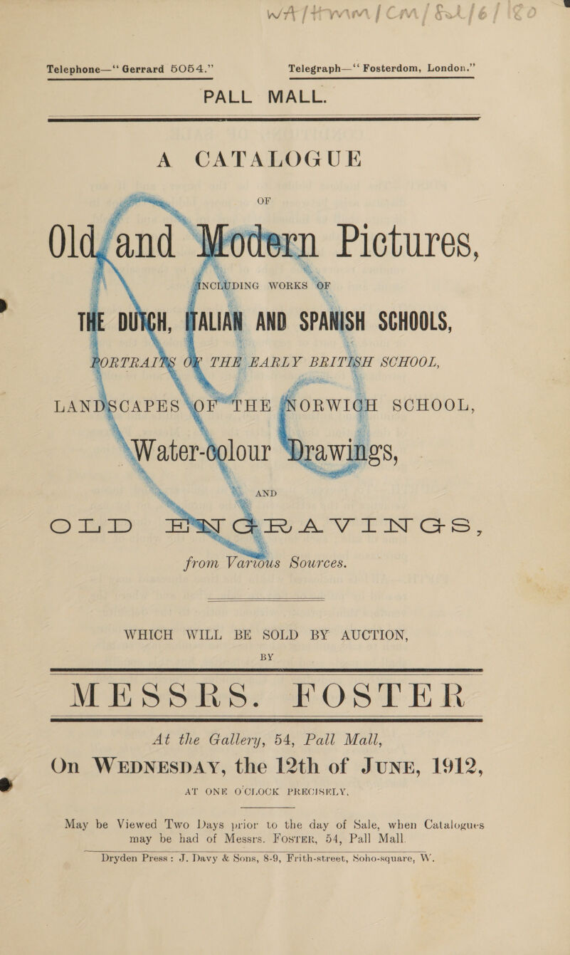 ghee . Pe v1 iri ¢ 1} ; yj ¥ , sv Telephone—‘‘ Gerrard 5054.” Telegraph—‘‘ Fosterdom, London.” PALL MALL.   A CATALOGUE Bee ane sis ¥ ear sai Bees Yer ie ae 1 @ % isi Bs sh ag % r a. had a j a a % 5: 6 cy a f% ‘INCLUDING WORK  Pictures,    S OF ae PORTRAINS TALIAN AND SPANISH SCHOOLS, THE EARLY BRITISH SCHOOL, oe o ORWIGH SCHOOL,  % % AND ma GRAVINGS, from Various Sources.   WHICH WILL BE SOLD BY AUCTION, BY MESSRS. FOSTER At the Gallery, 54, Pall Mall, On WEDNESDAY, the 12th of JUNE, 1912, AT ONE OCLOCK PRECISELY,       May be Viewed Two Days prior to the day of Sale, when Catalogues may be had of Messrs. Fosrmer, 54, Pall Mall.  Dryden Press: J. Davy &amp; Sons, 8-9, Frith-street, Soho-square, W.