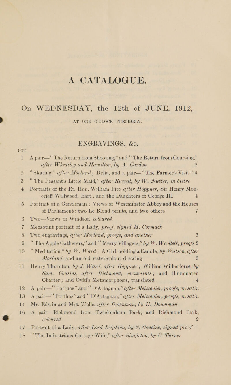 A CATALOGUE.   en me Ww bw Co OC “IF oD 10 il AT ONE O'CLOCK PRECISELY. ENGRAVINGS, &amp;c. A pair—“ The Return from Shooting,” and “ The Return from Coursing,” after Wheatley and Hamilton, by A. Cardon 2 “Skating,” after Morland; Delia, and a pair—“ The Farmer’s Visit ” 4 “The Peasant’s Little Maid,” after Russell, by W. Nutter, in bistre Portraits of the Rt. Hon. William Pitt, after Hoppner, Sir Henry Mon- erieff Willwood, Bart., and the Daughters of George III 4 Portrait of a Gentleman ; Views of Westminster Abbey and the Houses of Parliament ; two Le Blond prints, and two others 7 Two—Views of Windsor, coloured Mezzotint portrait of a Lady, proof, signed M. Cormack Two engravings, after Morland, proofs, and another 8 “The Apple Gatherers,” and “ Merry Villagers,” by W. Woollett, proofs 2 ‘“ Meditation,” by W. Ward; A Girl holding a Candle, by Watson, after Morland, and an old water-colour drawing 3 Henry Thornton, by J. Ward, after Hoppner ; William Wilberforce, by Sam. Cousins, after Richmond, mezzotints; and illuminated Charter ; and Ovid’s Metamorphosis, translated 4 A pair—‘ Porthos” and “ D’Artagnan,” after Meissonier, proofs, on satin A pair—* Porthos” and “ D’Artagnan,” after Meissonier, proofs, on satin Mr. Edwin and Mis. Wells, after Downman, by H. Downman A pair—Richmond from Twickenham Park, and Richmond Park, coloured 2 Portrait of a Lady, after Lord Leighton, by S. Cousins, signed proof