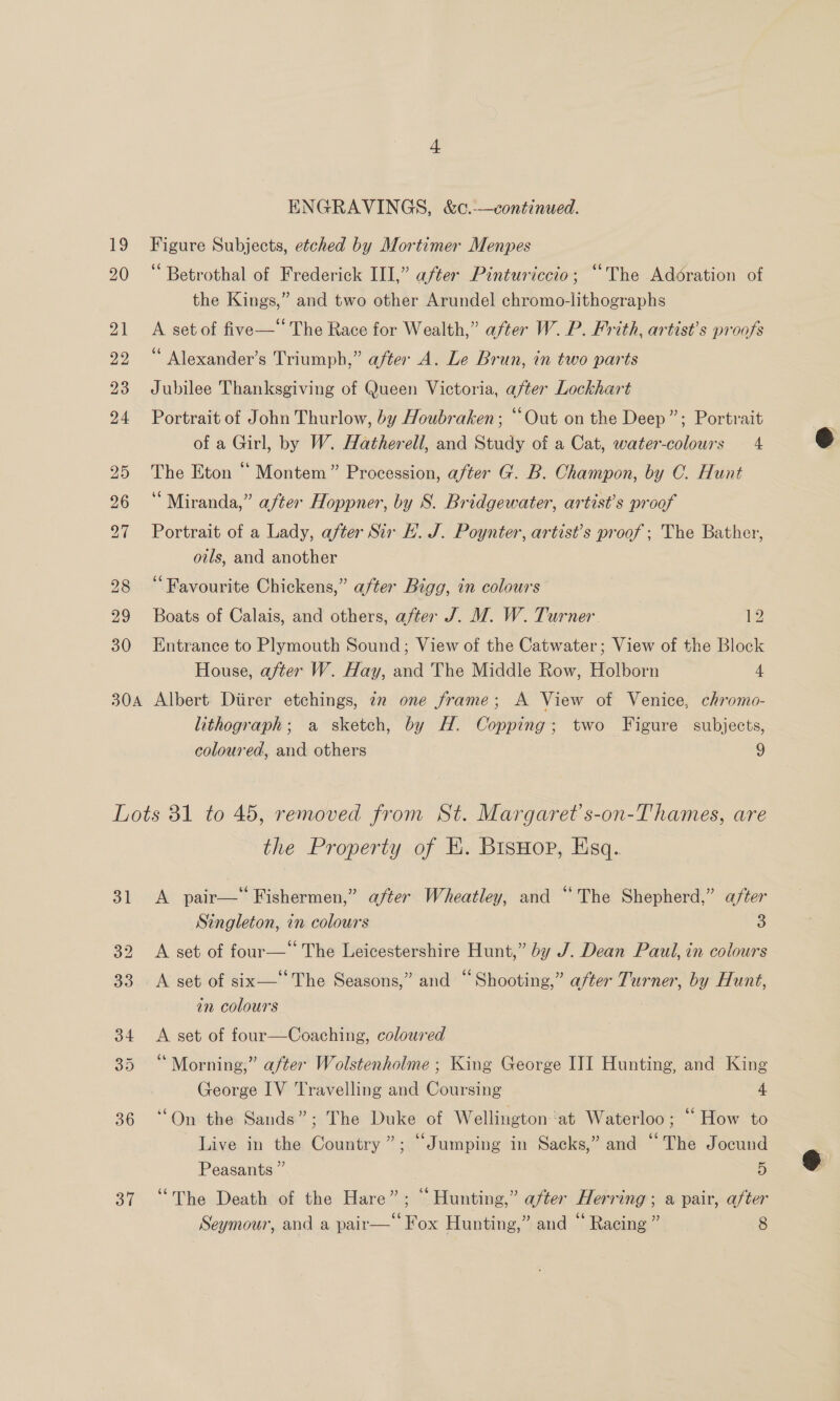 19 20 ENGRAVINGS, &amp;c.-—continued. Figure Subjects, etched by Mortimer Menpes ‘ Betrothal of Frederick III,” after Pinturiccio; “The Adoration of the Kings,” and two other Arundel chromo-lithographs A set of five— The Race for Wealth,” after W. P. Frith, artist’s proofs ‘ Alexander’s Triumph,” after A. Le Brun, in two parts Jubilee Thanksgiving of Queen Victoria, after Lockhart Portrait of John Thurlow, by Houbraken; “Out on the Deep”; Portrait of a Girl, by W. Hatherell, and Study of a Cat, water-colours 4 The Eton “ Montem” Procession, after G. B. Champon, by CO. Hunt “Miranda,” after Hoppner, by S. Bridgewater, artist’s proof Portrait of a Lady, after Sir H. J. Poynter, artist’s proof; The Bather, oils, and another ‘Favourite Chickens,” after Bigg, in colours Boats of Calais, and others, after J. M. W. Turner. 12 Entrance to Plymouth Sound; View of the Catwater; View of the Block House, after W. Hay, and The Middle Row, Holborn 4 lithograph; a sketch, by H. Copping; two Figure subjects, coloured, and others 9 36 37 the Property of KE. BisHop, Esq. A pair— Fishermen,” after Wheatley, and “The Shepherd,” after Singleton, in colours 3 A set of four— The Leicestershire Hunt,” by J. Dean Paul, in colours A set of six—‘‘The Seasons,” and “Shooting,” after Turner, by Hunt, in colours A set of four—Coaching, coloured ‘ Morning;” after Wolstenholme ; King George ITI Hunting, and King George IV Travelling and Coursing 4 “On the Sands”; The Duke of Wellington ‘at Waterloo; “ How to Live in the Country”; “Jumping in Sacks,” and “The Jocund Peasants ” 5 “The Death of the Hare”; “Hunting,” after Herring; a pair, after 