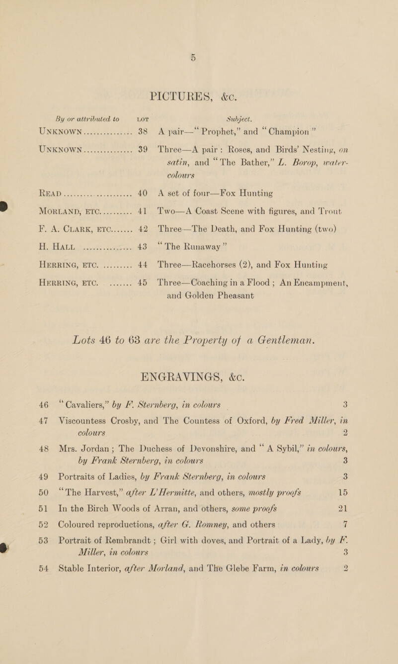 PICTURES, &amp;c. By or attributed to LOT Subject. UENBNOWN chil. 4% caer: 38 A pair—* Prophet,” and “Champion ” WONENOWN......cc5ccssnes 39 Three—A pair: Roses, and Birds’ Nesting, on satin, and “The Bather,” Z. Borop, water- colours USI eee a meee 40 A set of four—Fox Hunting MOREANDS BUC. 6 ao conse 41 Two—A Coast Scene with figures, and Trout F. AW CGARK, BIC... 42 Three—The Death, and Fox Hunting (two) aR ST een, wee ee 43 “The Runaway” HERRING, EITC. i7..2:... 44 Three—Racehorses (2), and Fox Hunting PBPRING BIOS 2 3 loc.c 45 Three—Coaching ina Flood ; An Encampment, 46 47 and Golden Pheasant Lots 46 to 63 are the Property of a Gentleman. ENGRAVINGS, &amp;c. “ Cavaliers,” by F. Sternberg, in colours — 3 Viscountess Crosby, and The Countess of Oxford, by Fred Miller, in colours 2 Mrs. Jordan; The Duchess of Devonshire, and “ A Sybil,” zz colours, by Frank Sternberg, in colours 3 Portraits of Ladies, by Frank Sternberg, in colours 3 “The Harvest,” after L’ Hermitte, and others, mostly proofs 15 In the Birch Woods of Arran, and others, some proofs 21 Coloured reproductions, after G. Romney, and others 7 Portrait of Rembrandt ; Girl with doves, and Portrait of a Lady, by F. Miller, in colours 3 Stable Interior, after Morland, and The Glebe Farm, zn colours 2
