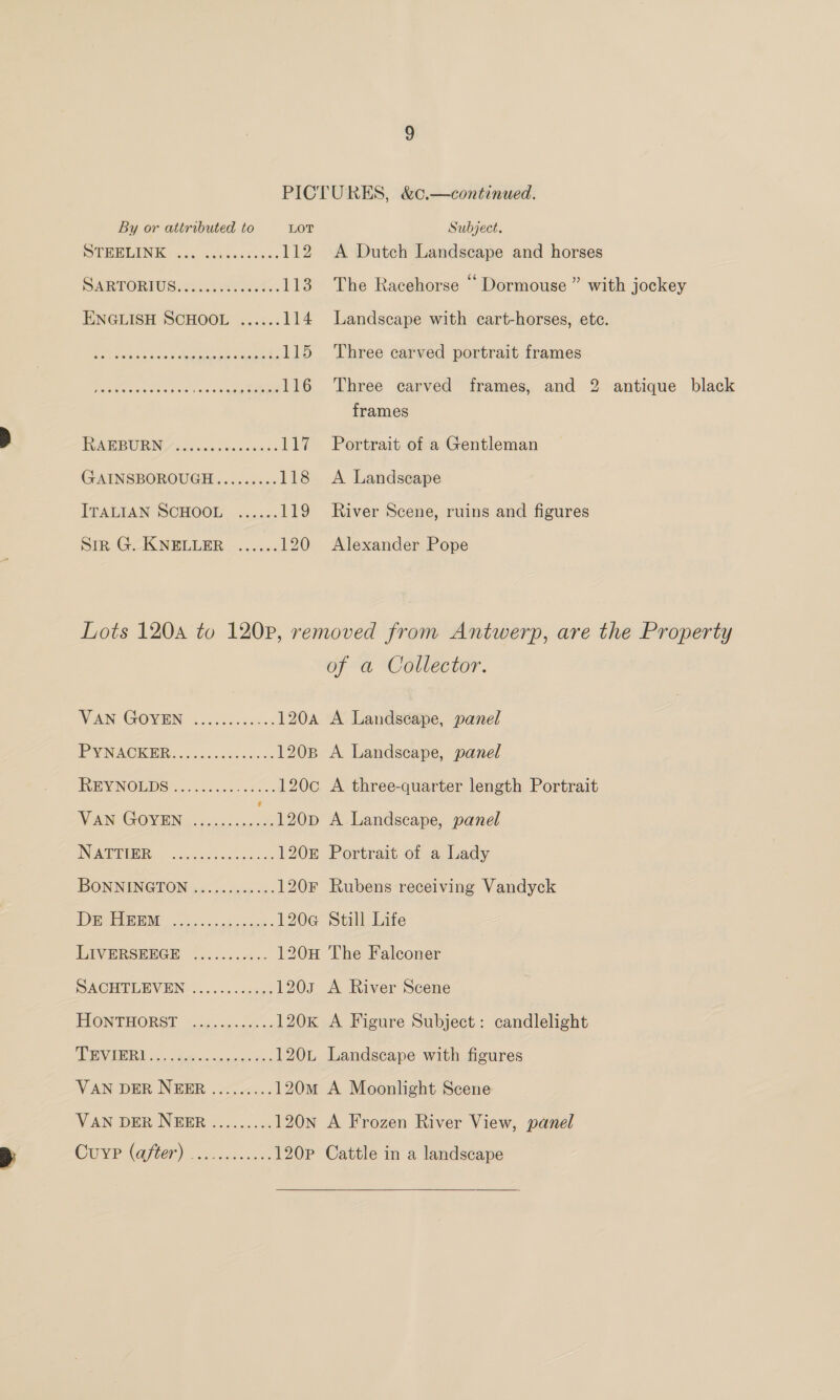 DTRRLING. 26s ackeasisas 112 SERTORIOS cok. ie vet... 113 ENGLISH SCHOOL ...... 114 Rr ene cat ane eee 115 Ars Pare ete Ps 116 UCM BURNT ios bncnbokensa: LP GAINSBOROUGH......... 118 ITALIAN SCHOOL ...... 19 Sin: G:-KNELLER | ....<: 120 Three carved portrait frames Three carved frames, and frames Portrait of a Gentleman A Landscape River Scene, ruins and figures Alexander Pope 9 ad antique black VAN GOVEN 63 5254 d7 120A A Landscape, panel PAVNACKER eccs5c.a doves 120B A Landscape, panel INMEIVINOLIDS) <5 oo a5 fue 120c A three-quarter length Portrait VAN GOYEN ic OGD A Landseape, panel INAMEMB RR: so. 2eeshccocc es 120 Portrait of a Lady BON NINGION g5.. 5; cep «5 -- 120F Rubens receiving Vandyck 1D ale 13. ene ae 120e@ Still Life LIVERSERGE ¢...+:.-..- 120H The Falconer PACHUTLEVEHN:....-+-0544 1203 A River Scene HIONTHORST -..c¢.cse ss 120K A Figure Subject: candlelight SOIR ERN jonas ccccae ne, 120L Landscape with figures VAN DER NEER......... 120M A Moonlight Scene