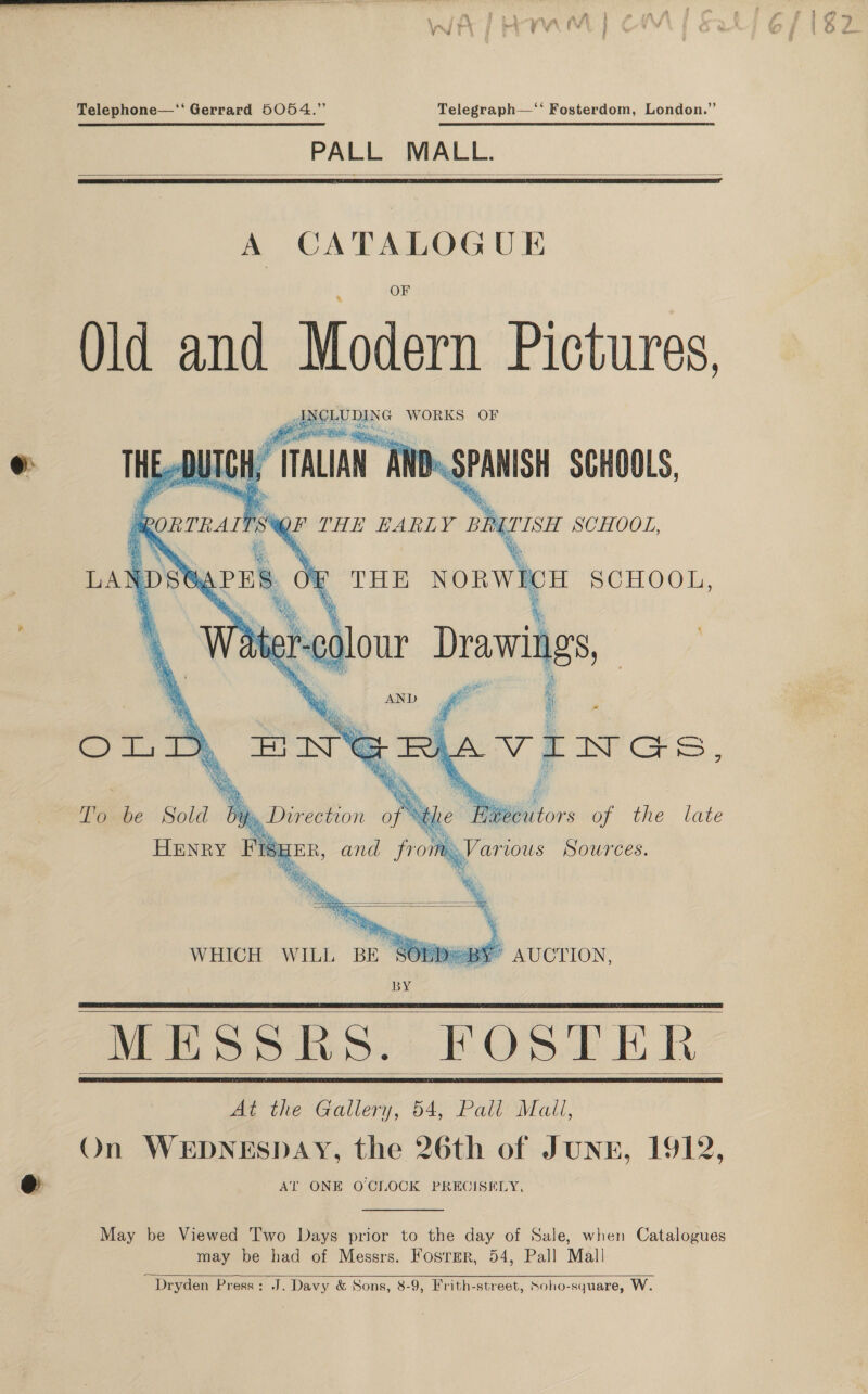  x“ } Telephone—‘‘ Gerrard 5054.” Telegraph—‘‘ Fosterdom, London.” PALL MALL.   A CATALOGUE Old and Modern Pictures, Ca ea, WORKS OF se ‘ sy TH i @ Wes ipgen i ba BO : orrrart Fes &amp; Syres, \ THE NORWICH SCHOOL, % iC ter : , er % Para ‘ ou: i “ANE  a . : a BS Meek AND gr is) Sey Ries) ¢ ‘ se BS be: ye COLT ENS To be Sold by » Direction of % £ Wiltors er vie. tate HENRY FR gE and from Revers Sources.             is DY   atte: | peice a” a t ma i Wy Wie sass WHICH WILL BY AUCTION,    MESSRS. FOSTER At the Gallery, 54, Pall Mall, On WEDNESDAY, the 26th of JUNE, 1912, AT ONE OCLOCK PRECISELY,   May be Viewed 'I'wo Days prior to the day of Sale, when Catalogues may be had of Messrs. Foster, 54, Pall Mal! ~ Dryden Press: J. Davy &amp; Sons, 8-9, Frith-street, Soho-square, W 