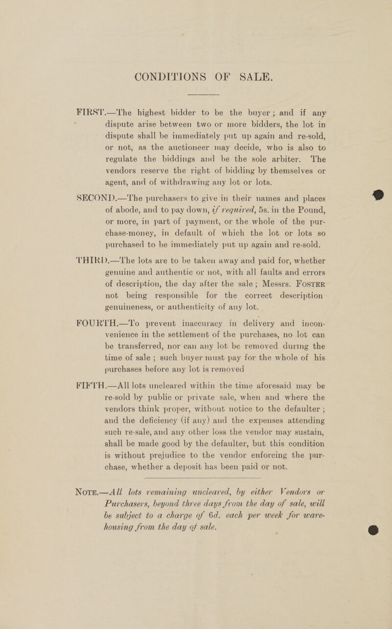 CONDITIONS OF SALE. FIRST.—The highest bidder to be the buyer; and if any dispute arise between two or more bidders, the lot in dispute shall be immediately put up again and re-sold, or not, as the auctioneer may decide, who is also to regulate the biddings and be the sole arbiter. The vendors reserve the right of bidding by themselves or agent, and of withdrawing any lot or lots. SECON D.—The purchasers to give in their names and places of abode, and to pay down, ¢/ required, 5s. in the Pound, or more, in part of payment, or the whole of the pur- chase-money, in default of which the lot or lots so purchased to be immediately put up again and re-sold. THIRD.—tThe lots are to be taken away and paid for, whether genuine and authentic or not, with all faults and errors of description, the day after the sale; Messrs. Foster not being responsible for the correct description genuineness, or authenticity of any lot. FOURTH.—To prevent inaccuracy in delivery and incon- venience in the settlement of the purchases, no lot can be transferred, nor can any lot be removed durmg the time of sale ; such buyer must pay for the whole of his purchases before any lot is removed FIF'TH.—AI] lots uncleared within the time aforesaid may be re-sold by public or private sale, when and where the vendors think proper, without notice to the defaulter ; and the deficiency (if any) and the expenses attending such re-sale, and any other loss the vendor may sustain, shall be made good by the defaulter, but this condition is without prejudice to the vendor enforcing the pur- chase, whether a deposit has been paid or not.  Note.—All lots remaining wneleared, by either Vendors or Purchasers, beyond three days from the day of sale, will be subject to a charge of 6d. each per week for ware- housing from the day of sale. 