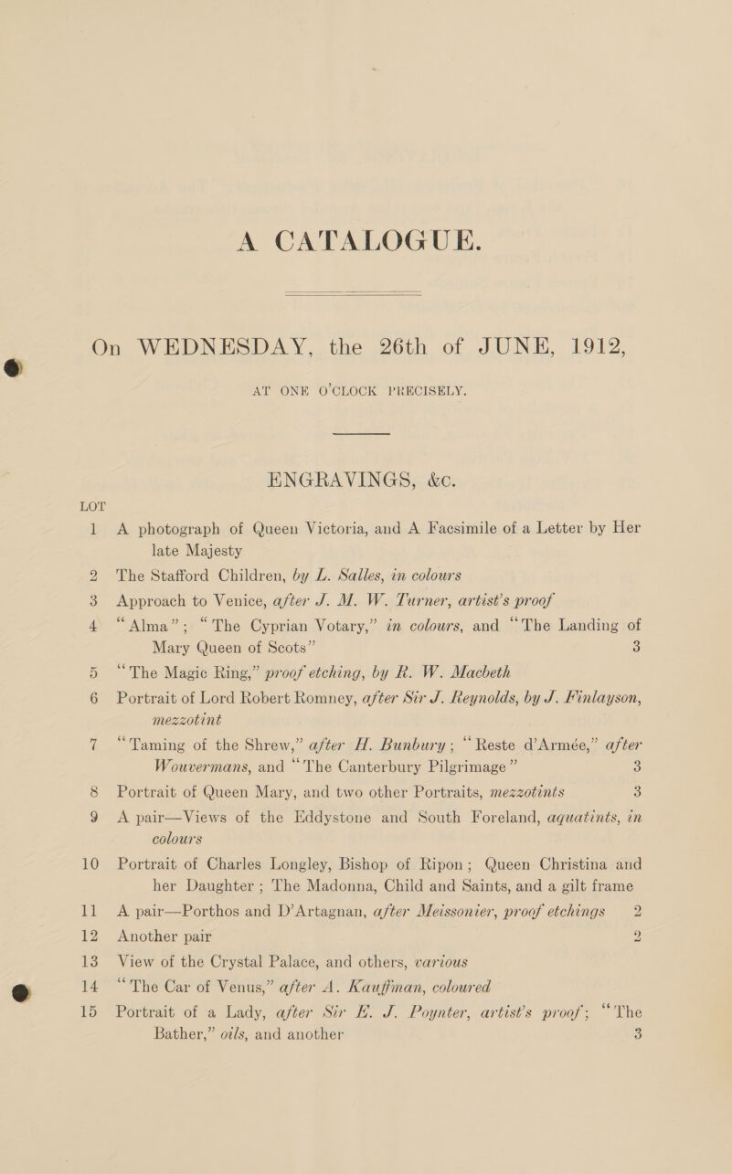 A CATALOGUE.   LOT ] H WwW bo o&gt; Ot 10 11 12 13 14 15 AT ONE O CLOCK PRECISELY. ENGRAVINGS, &amp;c. A photograph of Queen Victoria, and A Facsimile of a Letter by Her late Majesty The Stafford Children, by L. Salles, in colours Approach to Venice, after J. M. W. Turner, artist’s proof “Alma”; “The Cyprian Votary,” in colours, and “The Landing of Mary Queen of Scots” 3 “The Magic Ring,” proof etching, by Rk. W. Macbeth Portrait of Lord Robert Romney, after Sir J. Reynolds, by J. Finlayson, mezzotint “Taming of the Shrew,” after H. Bunbury; “ Reste d’Armée,” after Wouvermans, and “The Canterbury Pilgrimage” 3 Portrait of Queen Mary, and two other Portraits, mezzotints 3) A pair—Views of the Eddystone and South Foreland, aquatints, in colours Portrait of Charles Longley, Bishop of Ripon; Queen Christina and her Daughter ; The Madonna, Child and Saints, and a gilt frame A pair—Porthos and D’Artagnan, after Meissonier, proof etchings 2 Another pair 2 View of the Crystal Palace, and others, various “The Car of Venus,” after A. Kauffinan, coloured Portrait of a Lady, after Sir E. J. Poynter, artist’s proof; “The Bather,” oz/s, and another 3)