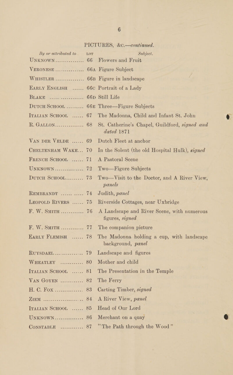 By or attributed to UNKNOWN coe eee eer eos roe VERONESE WBISTOBR, . .&lt;lesceceeen- 1 OE al ee CR ecg ae eee e eee eee sce eee VAN DER VELDE ...... CHELTENHAM WAKE... FRENCH SCHOOL ...... UNKNOWN eocoe eo ecoe eon eeoes eee eeoc eae eeerecee. ceoeee eoceree RUYSDAEL aeoereereeceeeton W HEATLEY ITALIAN SCHOOL ...... eee oraamoeeceee eeceoeeoceeneeosn LOT 66 Subject. Flowers and Fruit Figure Subject Figure in landscape Portrait of a Lady Still Life Three—Figure Subjects The Madonna, Child and Infant St. John St. Catherine’s Chapel, Guildford, signed and dated 1871 Dutch Fleet at anchor In the Solent (the old Hospital Hulk), s¢gned A Pastoral Scene Two—Figure Subjects Two—Visit to the Doctor, and A River View, panels Judith, panel Riverside Cottages, near Uxbridge A Landscape and River Scene, with numerous figures, segned The companion picture The Madonna holding a cup, with landscape background, panel Landscape and figures Mother and child The Presentation in the Temple The Ferry Carting Timber, s¢gned A River View, panel Head of Our Lord | Merchant on a quay “The Path through the Wood ”