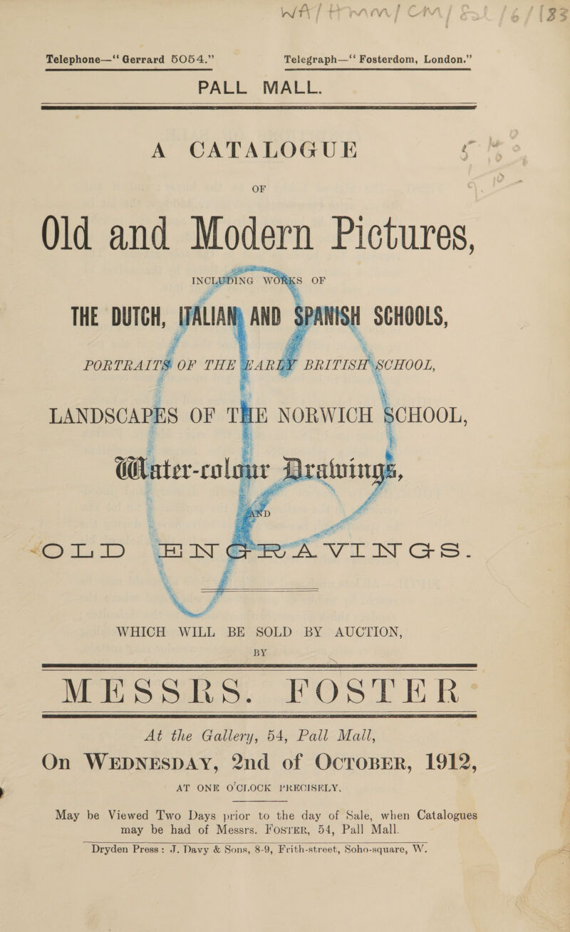 7, - _ : J \ we ; * , a. a. y in #1 : : Md ff 7 ’ “¥ , \ &gt;, ‘Vv me” § Telephone—‘‘ Gerrard 5054.” Telegraph—‘‘ Fosterdom, London.” PALL MALL.   A CATALOGUE : Old and Modern Pictures,    WHICH WILL BE SOLD BY AUCTION, BY MESSRS. FOSTER     May be Viewed T'wo Days prior to the day of Sale, when Catalogues may be had of Messrs. Fosrmer, 54, Pall Mall. Dryden Press: J. Davy &amp; Sons, 8-9, Frith-street, Soho-square, W.  