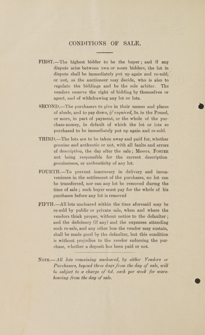 CONDITIONS OF SALE. FIRST.—The highest bidder to be the buyer; and if any dispute arise between two or more bidders, the lot in dispute shall be immediately put up again and re-sold,’ or not, as the auctioneer may decide, who is also to regulate the biddings and be the sole arbiter. The vendors reserve the right of bidding by themselves or agent, and of withdrawing any lot or lots. SECOND.—The purchasers to give in their names and places of abode, and to pay down, 2/ required, 5s. in the Pound, or more, in part of payment, or the whole of the pur- chase-money, in default of which the lot or lots so purchased to be immediately put up again and re-sold. THIRD.—tThe lots are to be taken away and paid for, whether genuine and authentic or not, with all faults and errors of description, the day after the sale; Messrs. FOSTER not being responsible for the correct description genuineness, or authenticity of any lot. FOURTH.—To prevent inaccuracy in delivery and incon- venience in the settlement of the purchases, no lot can be transferred, nor can any lot be removed during the time of sale ; such buyer must pay for the whole of his purchases before any lot is removed FIF'TH.—All lots uncleared within the time aforesaid may be re-sold by public or private sale, when and where the vendors think proper, without notice to the defaulter ; and the deficiency (if any) and the expenses attending such re-sale, and any other loss the vendor may sustain, shall be made good by the defaulter, but this condition is without prejudice to the vendor enforcing the pur- chase, whether a deposit has been paid or not.  Note.—All lots remaining uncleared, by either Vendors or Purchasers, beyond three days from the day of sale, will be subject to a charge of 6d. each. per week for ware- housing from the day of sale.  