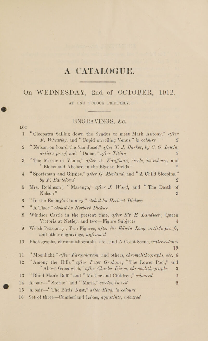 A CATALOGUE.  LOT AT ONE O'CLOCK PRECISELY. ENGRAVINGS, &amp;c. “Cleopatra Sailing down the Syndus to meet Mark Antony,” after F. Wheatley, and “ Cupid unveiling Venus,” n colours 2 ‘Nelson on board the San Josef,” after 1. J. Barker, by C. G. Lewin, artist's proof, and “ Danae,” after Titian » “The Mirror of Venus,” after A. Kauffman, circle, in colours, and ‘Eloisa and Abelard in the Elysian Fields ” 2 ‘Sportsman and Gipsies,” a/ter G. Morland, and “ A Child Sleeping,” by EF. Bartolozza 2 Mrs. Robinson; “Marengo,” after J. Ward, and “The Death of Nelson ” 3 “Tn the Enemy’s Country,” etched by Herbert Dicksee “A Tiger,” etched by Herbert Dicksee Windsor Castle in the present time, after Sir H. Landseer ; Queen Victoria at Netley, and two—Figure Subjects 4 Welsh Peasantry ; Two Figures, after Sir Kdwin Long, artist’s proofs, and other engravings, unframed Photographs, chromolithographs, etc., and A Coast Scene, water-colours 19 Moonlight,” after Farquharson, and others, chromolithographs, ctc. 6 “Among the Hills,” after Peter Graham; “The Lower Pool,” and “ Above Greenwich,” after Charles Dixon, chromolithographs 3 ‘Blind Man’s Buff,” and “ Mother and Children,” coloured 2 A pair—- Sterne” and “ Maria,” circles, in red 2 A pair—‘ The Birds’ Nest,” after Bigg, in colours Set of three—Cumberland Lakes, aquatints, coloured