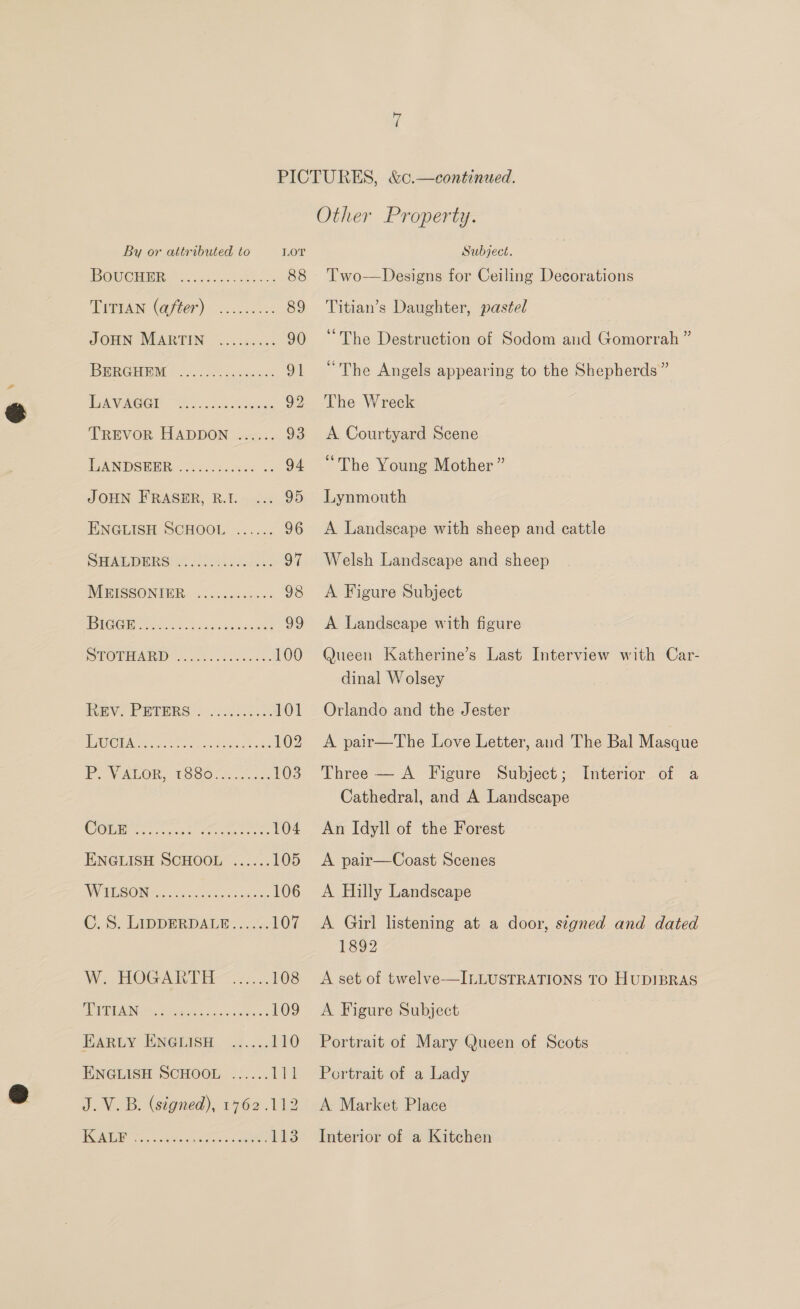POMC HOR. isso 88 Tran (ayeer).. 2... 89 JOHN MARTIN ......... 90 DERGHBM | Jo oc5 decbieas: 91 GN WRG GY ein See 92 TREVOR HADDON ...... 93 EANDSEDR¢ &amp; iorc..ee0 <. 94 JOHN FRASER, R.I. 95 ENGLISH SCHOOL ...... 96 DEALERS! Wy <. evailes: 97 IMEISSONTOR. .....30..0%- 98 BGG cS. bss Siawcands 99 POT MAD coe. css es 100 EV? PRIBES:. 2.252055 101 WGWIOEA ooo. Utrieeey Aa 102 PO VAPOR, 1980.0 ..00% 103 CObnre ae oe 104 ENGLISH SCHOOL ...... 105 WHR GONG ie Soh ee eae 106 C. 5. LiDDERDALW >... 107 We. EOG AS DEI-<. 95. 108 fg te gh a: 109 EARLY ENGLISH ...... 110 ENGLISH SCHOOL ...... ae J.V.B. (signed), 1762 .112 Other Property. Two—Designs for Ceiling Decorations Titian’s Daughter, pastel “The Destruction of Sodom and Gomorrah ” “The Angels appearing to the Shepherds” The Wreck A Courtyard Scene “The Young Mother” Lynmouth A Landscape with sheep and cattle Welsh Landscape and sheep A Figure Subject A Landscape with figure Queen Katherine’s Last Interview with Car- dinal Wolsey Orlando and the Jester A pair—The Love Letter, and The Bal Masque Three — A Figure Subject; Cathedral, and A Landscape An Idyll of the Forest A pair—Coast Scenes A Hilly Landscape A Girl listening at a door, signed and dated 1892 A set of twelve—ILLUSTRATIONS TO HUDIBRAS A Figure Subject Portrait of Mary Queen of Scots Portrait of a Lady A Market Place Interior of a Kitchen Interior of a