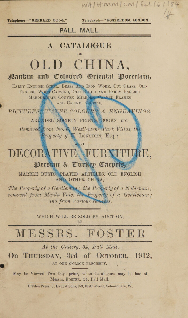 Telephone—‘ GERRARD 5054.” Telegraph—‘‘ FOSTERDOM, LONDON.” PALL MALL.    A CATALOGUE OLD se ok MNankin and Ral O@Ortental Borcelain, EARLY Encuisn Spat Y BRASS ® Iron Work, Cut Grass, OLD ENGLISH Woop Ftc, Op Di RtCH AND HARLY ENGLISH MaRqugg ERIE, CONVEX Miro} MED FRAMES . &amp; AND CABINET e          a ’ PICTURES$ WAY IRS ¢ ENGID KINGS,       E 4, Westbourne’: Park Villas, the ‘El . LONGDEN, Hsq. ; = AN A‘ The Property of a Gentle ta removed from Maida Vale, tit, and from Various WHICH WILL BE SOLD BY AUCTION, BY     Mee Gallery. 54: Pall Mall, On THURSDAY, srd of OcroBEerR, 1912, AT ONE O'CLOCK PRECISELY. May be Viewed Two Days prior, when Catalogues may be had of Messrs. Fostrr, 54, Pall Mall. Dryden Press: J. Davy &amp; Sons, 8-9, Frith-street, Soho-square, W,