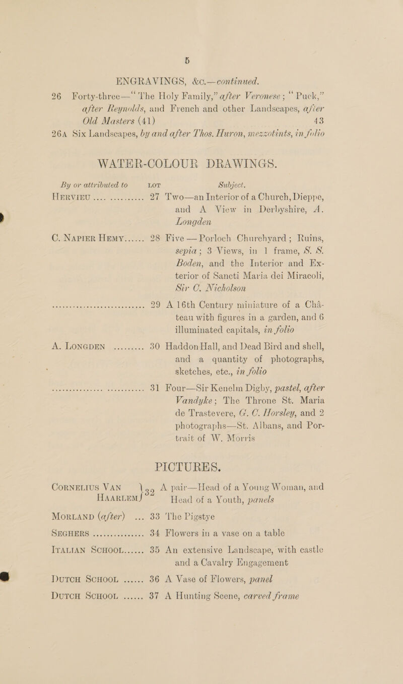 ENGRAVINGS, &amp;c.—continued. 26 Forty-three—‘ The Holy Family,” after Veronese ; “ Puck,” after Reynolds, and French and other Landscapes, a/‘er Old Masters (41) 43 26A Six Landscapes, by and after Thos. Huron, mezzotints, in folio  WATER-COLOUR DRAWINGS. By or attributed to LOT Subject. i Sg DL co ee ie 27 'T’wo—an Interior of a Church, Dieppe, and A View in Derbyshire, A. Longden C. NAPIER HEmy...... 28 Five —Porloch Churchyard; Ruins, sepia; 3 Views, in 1 frame, S. S. Boden, and the Interior and Ex- terior of Sancti Maria dei Miracoli, Sir C. Nicholson Ry ETM oreo ed geet as 29 A 16th Century miniature of a Cha- teau with figures in a garden, and 6 illuminated capitals, in folio A SLONGDEN..<.c.8e. 30 Haddon Hall, and Dead Bird and shell, and a quantity of photographs, sketches, ete., 22 folio SEE NI SP EOS 31 Four—Sir Kenelm Digby, pastel, after Vandyke; The Throne St. Maria de Trastevere, G. C. Horsley, and 2 photographs—St. Albans, and Por- trait of W. Morris PICTURES. CORNELIUS VAN leo A pair—Head of a Young Woman, and HaarLems Head of a Youth, panels MoRLAND (after) ... 33 The Pigstye SHGHIRS...1%. hea: 34 Flowers in a vase on a table ITALIAN SCHOOL..5.5; 35 An extensive Landscape, with castle and a Cavalry Engagement DUTCH. SCHOOL 256: 36 A Vase of Flowers, panel DUTCH SCHOOLS... 37 A Hunting Scene, carved frame