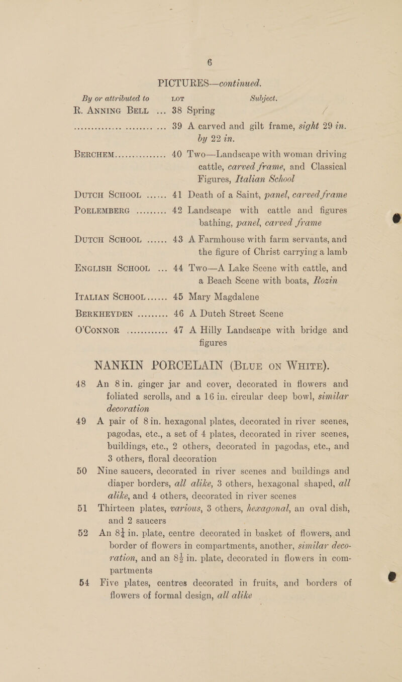 PICTU RES-—continued. By or attributed to LOT Subject. R. ANNING BELL =... 38 Spring / Pir ah ano cmrc Wee 39 A carved and gilt frame, seght 29 an. by 22 in. URCHIN Asdcnes cee 40 'T’wo—Landscape with woman driving cattle, carved frame, and Classical Figures, Italian School DutTcH SCHOOL ...... 41 Death of a Saint, panel, carved frame POELEMBERG ......... 42 Landscape with cattle and figures bathing, panel, carved frame DUTCH ‘SCHOOL .:2.. 43 A Farmhouse with farm servants, and the figure of Christ carrying a lamb ENGLISH SCHOOL ... 44 Two—A Lake Scene with cattle, and a Beach Scene with boats, Lozin ITALIAN SCHOOL...... 45 Mary Magdalene BERKHEYDEN ......... 46 A Dutch Street Scene O'CONNOR: 2:..cehees 47 A Hilly Landscape with bridge and figures NANKIN PORCELAIN (BivE on WHITE). 48 An 8in. ginger jar and cover, decorated in flowers and | foliated scrolls, and a 16 in. circular deep bowl, similar decoration 49 A pair of 8in. hexagonal plates, decorated in river scenes, pagodas, etc., a set of 4 plates, decorated in river scenes, buildings, etc., 2 others, decorated in pagodas, etc., and 3 others, floral decoration 50 Nine saucers, decorated in river scenes and buildings and diaper borders, all alike, 3 others, hexagonal shaped, all alike, and 4 others, decorated in river scenes 51 Thirteen plates, various, 3 others, hexagonal, an oval dish, and 2 saucers 52 An 8tin. plate, centre aoa in basket of flowers, and border of flowers in compartments, another, szmzlar deco- ration, and an 8% in. plate, decorated in flowers In com- partments 54 Five plates, centres decorated in fruits, and borders of flowers of formal design, all alike 