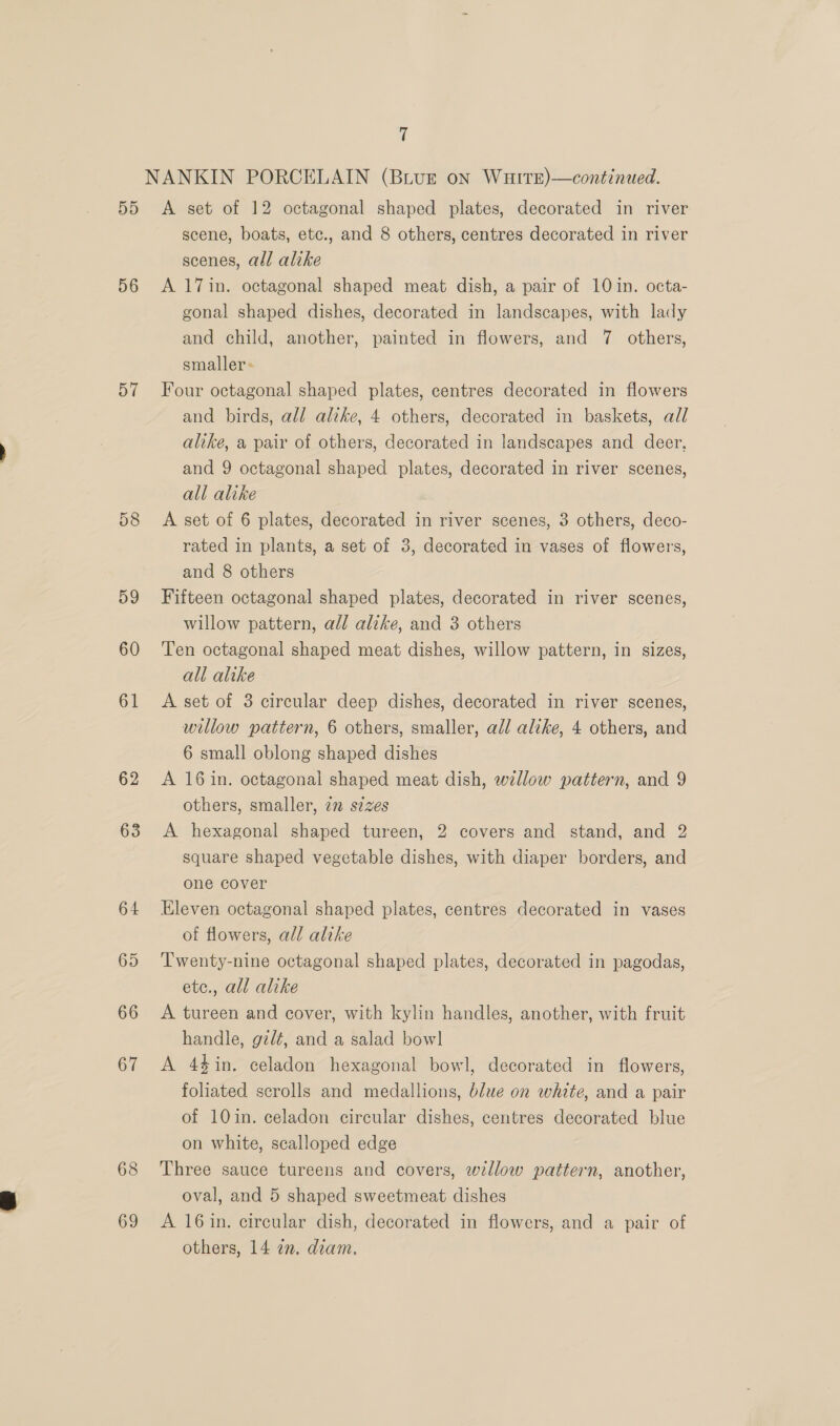 56 57 58 59 60 61 62 63 64 65 66 67 68 69 7 scene, boats, etc., and 8 others, centres decorated in river scenes, all alike A 17in. octagonal shaped meat dish, a pair of 10 in. octa- gonal shaped dishes, decorated in landscapes, with lady and child, another, painted in flowers, and 7 others, smaller ~ Four octagonal shaped plates, centres decorated in flowers and birds, all alike, 4 others, decorated in baskets, ad/ alike, a pair of others, decorated in landscapes and deer, and 9 octagonal shaped plates, decorated in river scenes, all alike A set of 6 plates, decorated in river scenes, 3 others, deco- rated in plants, a set of 3, decorated in vases of flowers, and 8 others Fifteen octagonal shaped plates, decorated in river scenes, willow pattern, all alike, and 3 others Ten octagonal shaped meat dishes, willow pattern, in sizes, all alike A set of 3 circular deep dishes, decorated in river scenes, willow pattern, 6 others, smaller, all alike, 4 others, and 6 small oblong shaped dishes A 16 in. octagonal shaped meat dish, wallow pattern, and 9 others, smaller, 7m s¢zes A hexagonal shaped tureen, 2 covers and stand, and 2 square shaped vegetable dishes, with diaper borders, and one cover Eleven octagonal shaped plates, centres decorated in vases of flowers, all alike Twenty-nine octagonal shaped plates, decorated in pagodas, etc., all alike A tureen and cover, with kylin handles, another, with fruit handle, gzd¢, and a salad bowl A 44in. celadon hexagonal bowl, decorated in flowers, foliated scrolls and medallions, blue on white, and a pair of 10in. celadon circular dishes, centres decorated blue on white, scalloped edge Three sauce tureens and covers, willow pattern, another, oval, and 5 shaped sweetmeat dishes A 16 in. circular dish, decorated in flowers, and a pair of others, 14 2. diam.