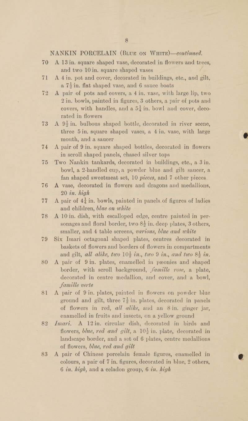 i 72 73 74 75 80 81 83 and two 10 in. square shaped vases © A 4in. pot and cover, decorated in buildings, etc., and gilt, a Td in. flat shaped vase, and 6 sauce boats A pair of pots and covers, a 4 in. vase, with large lip, two 2 in. bowls, painted in figures, 3 others, a pair of pots and covers, with handles, and a 54 in. bowl and cover, deco- rated in flowers A 9%in. bulbous shaped bottle, decorated in river scene, three 5in. square shaped vases, a 4 in. vase, with large mouth, and a saucer A pair of 9 in. square shaped bottles, decorated in flowers in scroll shaped panels, chased silver tops Two Nankin tankards, decorated in buildings, etc., a 3 in. bowl, a 2-handled cup,a powder blue and gilt saucer, a fan shaped sweetmeat set, 10 preces, and 7 other pieces A vase, decorated in flowers and dragons and medallions, 20 in. high A pair of 44 in. bowls, painted in panels.of figures of ladies and children, blue on white A 10in. dish, with escalloped edge, centre painted in per- sonages and floral border, two 84 in. deep plates, 3 others, smaller, and 4 table screens, various, blue and white Six Imari octagonal shaped plates, centres decorated in baskets of flowers and borders of flowers in compartments and gilt, all alike, two 104 in., two 9 in., and two 84 tn. A pair of Qin. plates, enamelled in peonies and shaped border, with scroll background, famille rose, a plate, decorated in centre medallion, and cover, and a bowl, Jamille verte A pair of 9 in. plates, painted in flowers on powder blue ground and gilt, three 7$ in. plates, decorated in panels of flowers in red, all altke, and an 8in. ginger jar, enamelled in fruits and insects, on a yellow ground Imari. A 12in. circular dish, decorated in birds and flowers, blue, red and gilt, a 104 in. plate, decorated in landscape border, and a set of 6 plates, centre medallions of flowers, blue, red and gilt | A. pair of Chinese porcelain female figures, enamelled in colours, a pair of 7 in. figures, decorated in blue, 2 others, 6 in. high, and a celadon group, 6 @n. high
