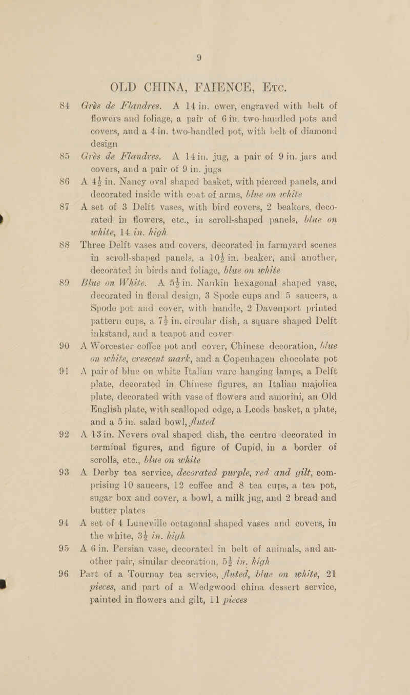 84 90 a 93 94 95 96 OLD CHINA, FAIENCEH, Erc. Gres de Flandres. A 14 in. ewer, engraved with belt of flowers and foliage, a pair of 6in. two-handled pots and covers, and a 4in. two-handled pot, with belt of diamond design Grés de Flandres. A 14in. jug, a pair of 9 in. jars and covers, and a pair of 9 in. jugs A 45 in. Nancy oval shaped basket, with pierced panels, and decorated inside with coat of arms, blue on white A set of 3 Delft vases, with bird covers, 2 beakers, deco- rated in flowers, ete., in scroll-shaped panels, blue on white, 14 in. high Three Delft vases and covers, decorated in farmyard scenes in scroll-shaped panels, a 104 in. beaker, and another, decorated in birds and foliage, blue on white Blue on White. A 5éin. Nankin hexagonal shaped vase, decorated in floral design, 3 Spode cups and 5 saucers, a Spode pot and cover, with handle, 2 Davenport printed pattern cups, a 74 in. circular dish, a square shaped Delft inkstand, and a teapot and cover A Worcester coffee pot and cover, Chinese decoration, //we on white, crescent mark, and a Copenhagen chocolate pot A pair of blue on white Italian ware hanging lamps, a Delft plate, decorated in Chinese figures, an Italian majolica plate, decorated with vase of flowers and amorini, an Old English plate, with scalloped edge, a Leeds basket, a plate, and a 5in. salad bowl, fluted A 13 in. Nevers oval shaped dish, the centre decorated in terminal figures, and figure of Cupid, in a border of scrolls, etc., blue on white A Derby tea service, decorated purple, red and gilt, com- prising 10 saucers, 12 coffee and 8 tea cups, a tea pot, sugar box and cover, a bowl, a milk jug, and 2 bread and butter plates A set of 4 Luneville octagonal shaped vases and covers, in the white, 34 in. high A 6in. Persian vase, decorated in belt of animals, and an- other pair, similar decoration, 53 tn. high Part of a Tournay tea service, fluted, blue on white, 21 pteces, and part of a Wedgwood china dessert service,