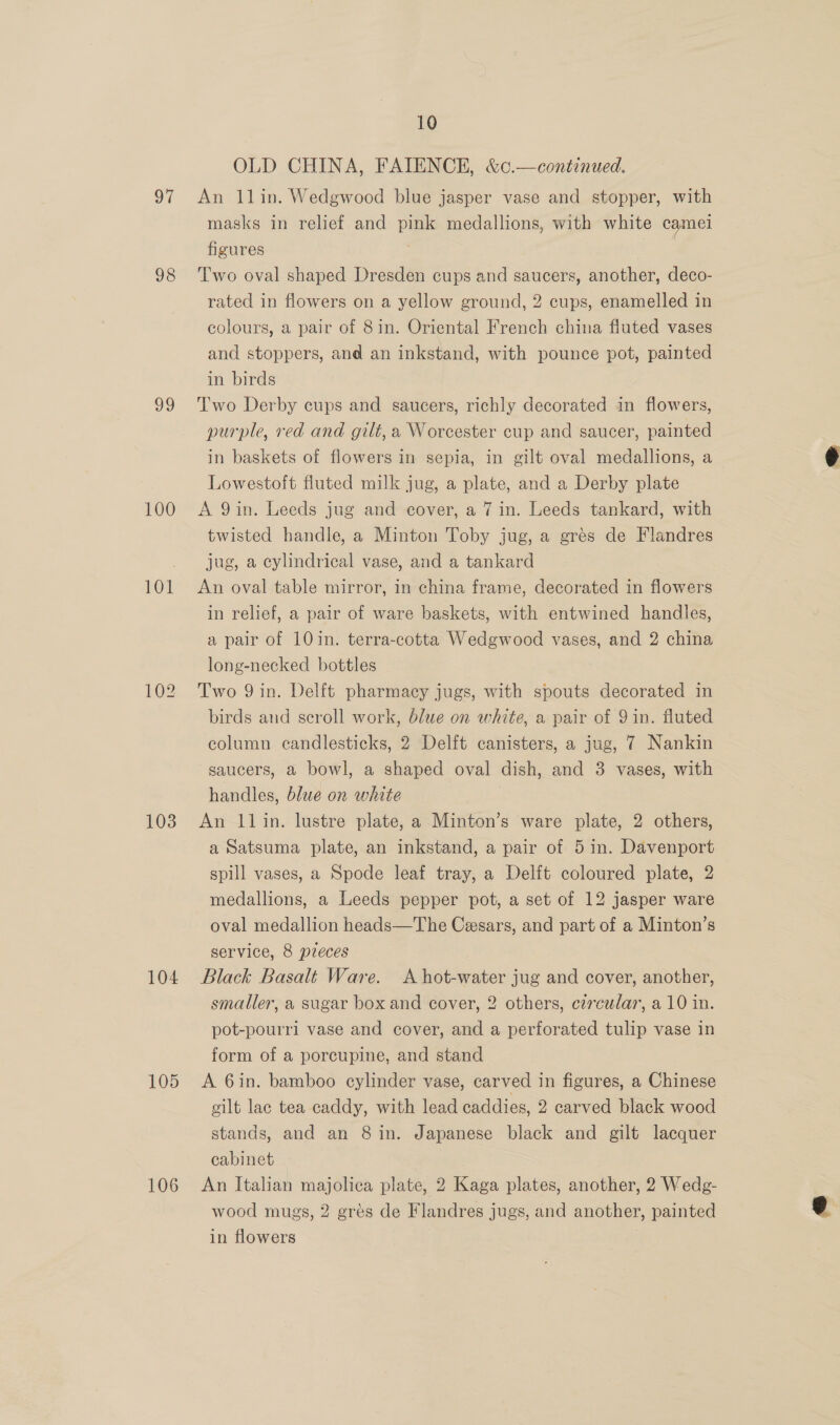 oT 98 vo 100 101 103 104 105 106 10 OLD CHINA, FAIENCE, &amp;c.—continued. An 1lin. Wedgwood blue jasper vase and stopper, with masks in relief and pink medallions, with white camei figures 3 Two oval shaped Dresden cups and saucers, another, deco- rated in flowers on a yellow ground, 2 cups, enamelled in colours, a pair of 8in. Oriental French china fluted vases and stoppers, and an inkstand, with pounce pot, painted in birds Two Derby cups and saucers, richly decorated in flowers, purple, red and gilt, a Worcester cup and saucer, painted in baskets of flowers in sepia, in gilt oval medallions, a Lowestoft fluted milk jug, a plate, and a Derby plate A 9in. Leeds jug and cover, a 7 in. Leeds tankard, with twisted handle, a Minton Toby jug, a grés de Flandres jug, a cylindrical vase, and a tankard An oval table mirror, in china frame, decorated in flowers in relief, a pair of ware baskets, with entwined handles, a pair of 10 in. terra-cotta Wedgwood vases, and 2 china long-necked bottles Two 9in. Delft pharmacy jugs, with spouts decorated in birds and scroll work, blue on white, a pair of 9 in. fluted column candlesticks, 2 Delft canisters, a jug, 7 Nankin saucers, a bowl, a shaped oval dish, and 3 vases, with handles, blue on white ) An 11lin. lustre plate, a Minton’s ware plate, 2 others, a Satsuma plate, an inkstand, a pair of 5 in. Davenport spill vases, a Spode leaf tray, a Delft coloured plate, 2 medallions, a Leeds pepper pot, a set of 12 jasper ware oval medallion heads—The Cesars, and part of a Minton’s service, 8 pzeces Black Basalt Ware. A hot-water jug and cover, another, smaller, a sugar box and cover, 2 others, czrcular, a 10 in. pot-pourrl vase and cover, and a perforated tulip vase in form of a porcupine, and stand A 6in. bamboo cylinder vase, carved in figures, a Chinese gilt lac tea caddy, with lead caddies, 2 carved black wood stands, and an 8 in. Japanese black and gilt lacquer cabinet An Italian majolica plate, 2 Kaga plates, another, 2 Wedg- wood mugs, 2 grés de Flandres jugs, and another, painted in flowers .