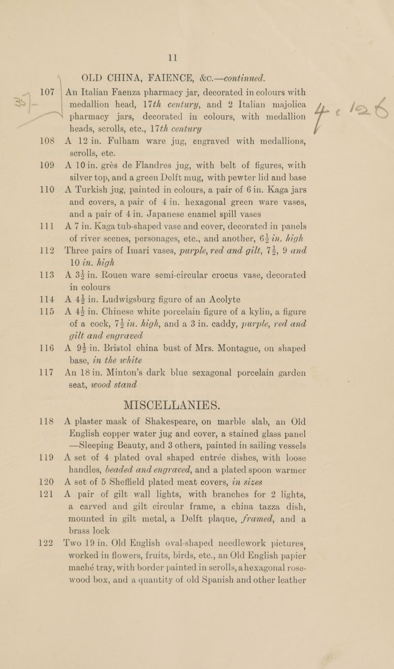 \ OLD CHINA, FAIENCE, &amp;c.—continued. 107 An Italian Faenza pharmacy jar, decorated in colours with | medallion head, 17th century, and 2 Italian majolica “ pharmacy jars, decorated in colours, with medallion heads, scrolls, etc., 17th century 108 A 12in. Fulham ware jug, engraved with medallions, scrolls, ete. 109 A 10in. grés de Flandres jug, with belt of figures, with silver top, and a green Delft mug, with pewter lid and base 110 A Turkish jug, painted in colours, a pair of 6in. Kaga jars and covers, a pair of 4in. hexagonal green ware vases, and a pair of 4in. Japanese enamel spill vases 111 A 7in. Kaga tub-shaped vase and cover, decorated in panels of river scenes, personages, etc., and another, 647n. high 112 Three pairs of Imari vases, purple, red and gilt, 74, 9 and 102n. high 113 A 34in. Rouen ware semi-circular crocus vase, decorated in colours 114 A 44in. Ludwigsburg figure of an Acolyte 115 <A 44in. Chinese white porcelain figure of a kylin, a figure of a cock, 742n. high, and a 3 in. caddy, purple, red and gilt and engraved 116 A 94in. Bristol china bust of Mrs. Montague, on shaped base, in the white 117 An 18in. Minton’s dark blue sexagonal porcelain garden seat, wood stand MISCELLANIES. 118 A plaster mask of Shakespeare, on marble slab, an Old English copper water jug and cover, a stained glass panel —Sleeping Beauty, and 3 others, painted in sailing vessels 119 A set of 4 plated oval shaped entrée dishes, with loose handles, beaded and engraved, and a plated spoon warmer 120 A set of 5 Sheffield plated meat covers, in sizes 121 <A pair of gilt wall lights, with branches for 2 lights, a carved and gilt circular frame, a china tazza dish, mounted in gilt metal, a Delft plaque, framed, and a brass lock 122 Two 19in. Old English oval-shaped needlework pictures worked in flowers, fruits, birds, ete., an Old English papier maché tray, with border painted in scrolls, a hexagonal rose- wood box, and a quantity of old Spanish and other leather