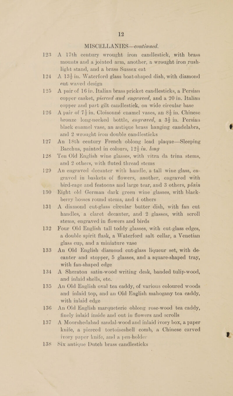 132 133 134 135 136 137 138 12 MISCELLANIES—continued. A 17th century wrought iron candlestick, with brass mounts and a jointed arm, another, a wrought iron Yush- light stand, and a brass Sussex cat A 134 in. Waterford glass boat-shaped dish, with diamond eut waved design A pair of 16 in. Italian brass pricket candlesticks, a Persian copper casket, pierced and engraved, and a 20 in. Italian copper and part gilt candlestick, on wide cireular base A pair of 74 in. Cloisonné enamel vases, an 84 in. Chinese bronze long-necked bottle, engraved, a 34 in. Persian black enamel vase, an antique brass hanging candelabra, and 2 wrought iron double candlesticks An 18th century French oblong lead plaque—Sleeping Bacchus, painted in colours, 124 in. long Ten Old English wine glasses, with vitra da trina stems, and 2 others, with fluted thread stems An engraved decanter with handle, a tall wine glass, en- eraved in baskets of flowers, another, engraved with bird-cage and festoons and large tear, and 3 others, plain Hight old German dark green wine glasses, with black- berry bosses round stems, and 4 others A diamond cut-glass circular butter dish, with fan cut handles, a claret decanter, and 2 glasses, with scroll stems, engraved in flowers and birds Four Old English tall toddy glasses, with cut-glass edges, a double spirit flask, a Waterford salt cellar, a Venetian glass cup, and a miniature vase An Old English diamond cut-glass liqueur set, with de- canter and stopper, 5 glasses, and a square-shaped tray, with fan-shaped edge A Sheraton satin-wood writing desk, banded tulip-wood, and inlaid shells, ete. An Old English oval tea caddy, of various coloured woods and inlaid top, and an Old English mahogany tea caddy, with inlaid edge An Old English marqueterie oblong rose-wood tea caddy, finely inlaid inside and out in flowers and scrolls A Moorshedabad sandal-wood and inlaid ivory box, a paper knife, a pierced tortoiseshell comb, a Chinese carved ivory paper knife, and a pen-holder Six antique Dutch brass candlesticks