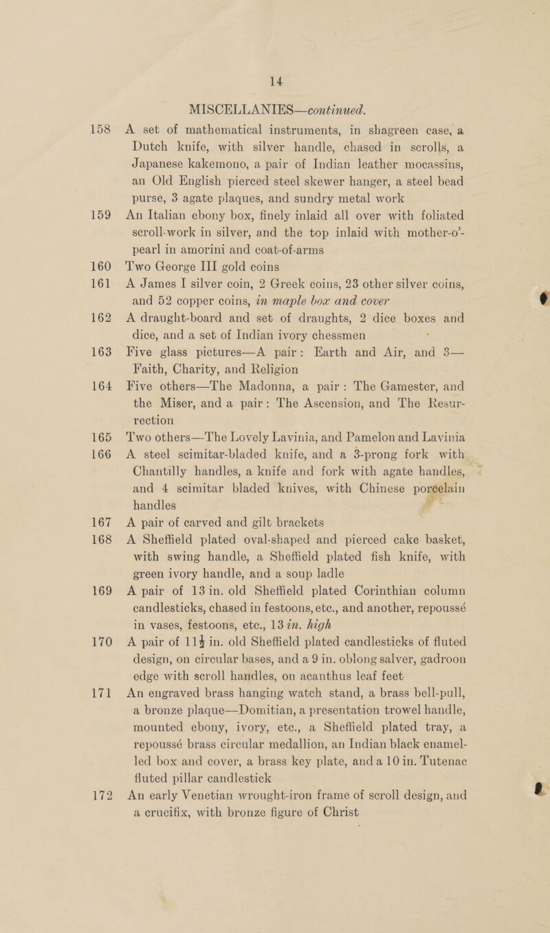 158 159 168 169 170 172 14 MISCELLANIES—continued. A set of mathematical instruments, in shagreen case, a Dutch knife, with silver handle, chased in scrolls, a Japanese kakemono, a pair of Indian leather mocassins, an Old English pierced steel skewer hanger, a steel bead purse, 3 agate plaques, and sundry metal work An Italian ebony box, finely inlaid all over with foliated scroll-work in silver, and the top inlaid with mother-o’- pearl in amorini and coat-of-arms Two George III gold coins A James I silver coin, 2 Greek coins, 23 other silver coins, and 52 copper coins, 12 maple box and cover A draught-board and set of draughts, 2 dice boxes and dice, and a set of Indian ivory chessmen Five glass pictures—A pair: Harth and Air, and 3— Faith, Charity, and Religion Five others—The Madonna, a pair: The Gamester, and the Miser, and a pair: The Ascension, and The Resur- rection | Two others—The Lovely Lavinia, and Pamelon and Lavinia and 4 scimitar bladed knives, with Chinese pogeein handles a A pair of carved and gilt brackets A Sheffield plated oval-shaped and pierced cake basket, with swing handle, a Sheffield plated fish knife, with green ivory handle, and a soup ladle A pair of 13 in. old Sheffield plated Corinthian Solna candlesticks, chased in festoons, etc., and another, repoussé in vases, festoons, etc., 13 2. high A pair of 114 in. old Sheffield plated candlesticks of fluted design, on circular bases, and a 9 in. oblong salver, gadroon edge with scroll handles, on acanthus leaf feet An engraved brass hanging watch stand, a brass bell-pull, a bronze plaqgue—Domitian, a presentation trowel handle, mounted ebony, ivory, etc., a Sheffield plated tray, a repoussé brass circular medallion, an Indian black enamel- led box and cover, a brass key plate, anda 101i in. marnae fluted pillar candlestick An early Venetian wrought-iron frame of scroll design, and a crucifix, with bronze figure of Christ