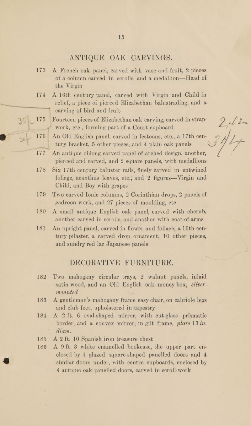 15 ANTIQUE OAK CARVINGS. 173 <A French oak panel, carved with vase and fruit, 2 pieces of a column carved in scrolls, and a medallion—Head of the Virgin 174 A 16th century panel, carved with Virgin and Child in relief, a piece of pierced Elizabethan balustrading, and a carving of bird and fruit ¥ work, etc., forming part of a Court cupboard 176 An Old English panel, carved in festoons, ete., a 17th cen- tury bracket, 5 other pieces, and 4 plain oak panels pierced and carved, and 2 square panels, with medallions 178 Six 17th century baluster rails, finely carved in entwined foliage, acanthus leaves, etc., and 2 figures—Virgin and Child, and Boy with grapes 179 Two earved Ionic columns, 2 Corinthian drops, 2 panels of gadroon work, and 27 pieces of moulding, etc. 180 A small antique English oak panel, carved with cherub, another carved in scrolls, and another with coat-of-arms 181 An upright panel, carved in flower and foliage, a 16th cen- tury pilaster, a carved drop ornament, 10 other pieces, and sundry red lac Japanese panels DECORATIVE FURNITURE. 182 Two mahogany circular trays, 2 walnut panels, inlaid satin-wood, and an Old English oak money-box, szlver- mounted 183 A gentleman’s mahogany frame easy chair, on cabriole legs and club feet, upholstered in tapestry border, and a convex mirror, in gilt frame, plate 13 zn. diam. 185 A 2ft. 10 Spanish iron treasure chest 186 A 9 ft. 3 white enamelled bookcase, the upper part en- closed by 4 glazed square-shaped panelled doors and 4 similar doors under, with centre cupboards, enclosed by 4 antique oak panelled doors, carved in scroll-work 