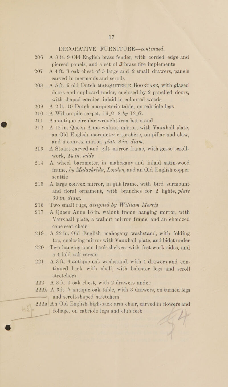  17 A 3 ft. 9 Old English brass fender, with corded edge and A 4 ft. 3 oak chest of 3 large and 2 small drawers, panels carved in mermaids and scrolls A 5 ft. 6 old Dutch MARQUETERIE BOOKCASE, with glazed doors and cupboard under, enclosed by 2 panelled doors, with shaped cornice, inlaid in coloured woods A 2 ft. 10 Dutch marqueterie table, on cabriole legs An antique circular wrought-iron hat stand A 12 in. Queen Anne walnut mirror, with Vauxhall plate, an Old English marqueterie torchére, on pillar and claw, aud a convex mirror, plate 8 in. diam. A Stuart carved and gilt mirror frame, with gesso scroll- work, 24 in. wide A wheel barometer, in mahogany and inlaid satin-wood frame, by Malachrida, London, and an Old English copper scuttle A large convex mirror, in gilt frame, with bird surmount and floral ornament, with branches for 2 lghts, plate 3072. diam. Two small rugs, designed by William Morris A Queen Anne 18 in. walnut frame hanging mirror, with Vauxhall plate, a walnut mirror frame, and an ebonized cane seat chair A 22in. Old English mahogany washstand, with folding top, enclosing mirror with Vauxhall plate, and bidet under Two hanging open book-shelves, with fret-work sides, and a 4-fold oak screen A 3ft. 6 antique oak washstand, with 4 drawers and con- tinued back with shelf, with baluster legs and scroll stretchers A 3 ft. 4 oak chest, with 2 drawers under A 3ft. 7 antique oak table, with 3 drawers, on turned legs and scroll-shaped stretchers An Old English high-back arm chair, carved in flowers and foliage, on cabriole legs and club feet