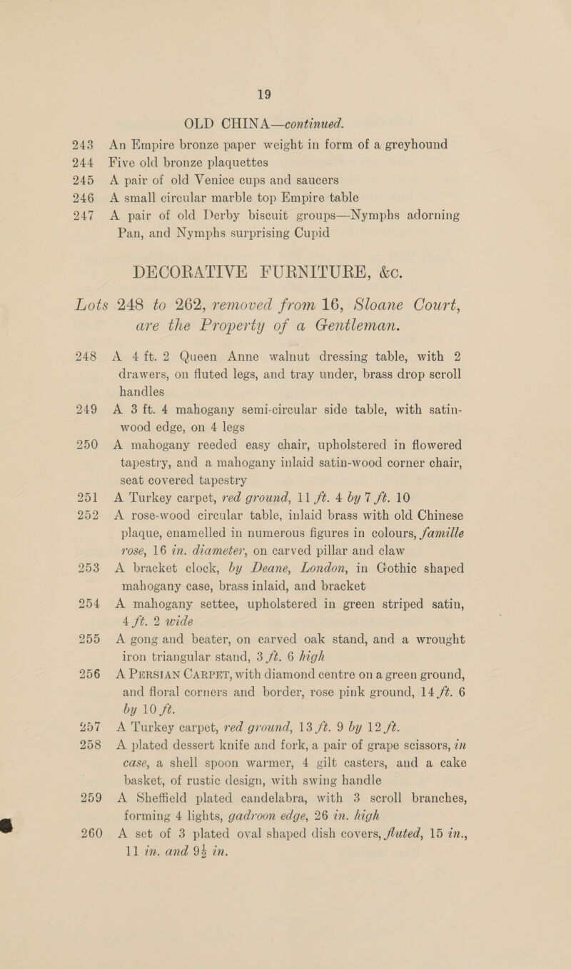 243 244 245 246 247 19 OLD CHIN A—continued. An Empire bronze paper weight in form of a greyhound Five old bronze plaquettes A pair of old Venice cups and saucers A small circular marble top Empire table A pair of old Derby biscuit groups—Nymphs adorning Pan, and Nymphs surprising Cupid DECORATIVE FURNITURE, &amp;c. 248 260 are the Property of a Gentleman. A 4 ft. 2 Queen Anne walnut dressing table, with 2 drawers, on fluted legs, and tray under, brass drop scroll handles | A 3 ft. 4 mahogany semi-circular side table, with satin- wood edge, on 4 legs A mahogany reeded easy chair, upholstered in flowered tapestry, and a mahogany inlaid satin-wood corner chair, seat covered tapestry A Turkey carpet, red ground, 11 ft. 4 by 7 ft. 10 A rose-wood circular table, inlaid brass with old Chinese plaque, enamelled in numerous figures in colours, famille rosé, 16 in. diameter, on carved pillar and claw A bracket clock, by Deane, London, in Gothic shaped mahogany case, brass inlaid, and bracket A mahogany settee, upholstered in green striped satin, 4 ft. 2 wide A gong and beater, on carved oak stand, and a wrought iron triangular stand, 3 ft. 6 high A PERSIAN CARPET, with diamond centre on a green ground, and floral corners and border, rose pink ground, 14 ./¢. 6 by 10 ft. A Turkey carpet, red ground, 13 ft. 9 by 12 ft. A plated dessert knife and fork, a pair of grape scissors, 77 case, a shell spoon warmer, 4 gilt casters, and a cake basket, of rustic design, with swing handle A Sheffield plated candelabra, with 3 scroll branches, forming 4 lights, gadroon edge, 26 in. high A set of 3 plated oval shaped dish covers, fluted, 15 in.,