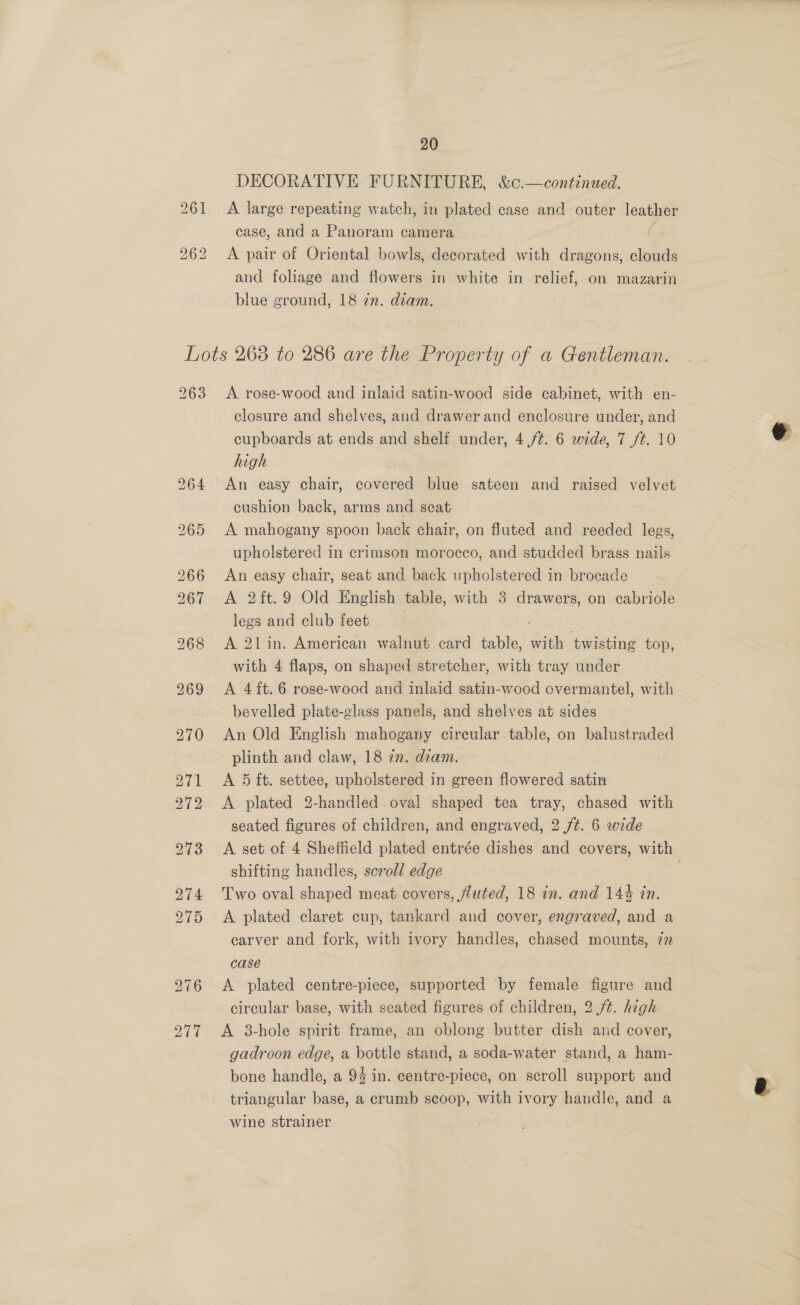 20 DECORATIVE FURNITURE, &amp;c.—continued. 261 A large repeating watch, in plated case and outer leather case, and a Panoram camera ( 262 <A pair of Oriental bowls, decorated with dragons, clouds and foliage and flowers in white in relief, on mazarin blue ground, 18 in. diam. Lots 263 to 286 are the Property of a Gentleman. 263 <A rose-wood and inlaid satin-wood side cabinet, with en- closure and shelves, and drawer and enclosure under, and cupboards at ends and shelf under, 4 (/¢. 6 wide, 7 /¢. 10 high 264 An easy chair, covered blue sateen and raised velvet cushion back, arms and seat 265 A mahogany spoon back chair, on fluted and reeded legs, upholstered in crimson morocco, and studded brass nails 266 An easy chair, seat and back upholstered in brocade 267 A 2ft.9 Old English table, with 3 drawers, on cabriole legs and club feet | 268 A 21in. American walnut card table, with twisting top, with 4 flaps, on shaped stretcher, with tray under 969 <A 4it.6 rose-wood and inlaid satin-wood overmantel, with bevelled plate-glass panels, and shelves at sides 970 An Old English mahogany circular. table, on balustraded plinth and claw, 18 72. diam. | 271 A 5 ft. settee, upholstered in green flowered satin 272 A plated 2-handled oval shaped tea tray, chased with seated figures of children, and engraved, 2 /¢. 6 wide shifting handles, scroll edge 274 Two oval shaped meat covers, fluted, 18 in. and 144 in. 275 <A plated claret cup, tankard and cover, engraved, and a carver and fork, with ivory handles, chased mounts, in case 276 <A plated centre-piece, supported by female figure and circular base, with seated figures of children, 2 /¢. high 277 <A 38-hole spirit frame, an oblong butter dish and cover, gadroon edge, a bottle stand, a soda-water stand, a ham- bone handle, a 94 in. centre-piece, on scroll support and triangular base, a crumb seoop, with ivory handle, and a wine strainer 