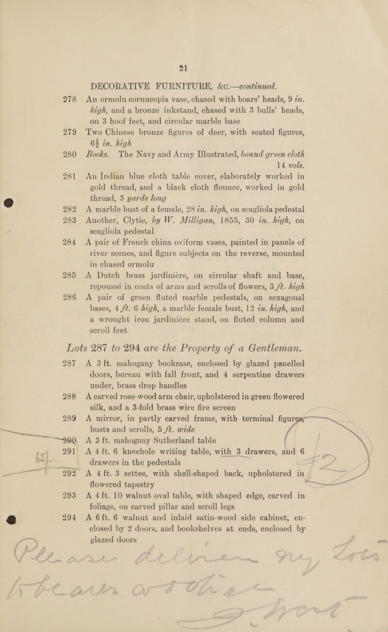 284 285 286 21 DECORATIVE FURNITURE, &amp;¢.—continued. high, and a bronze inkstand, chased with 3 bulls’ heads, on 3 hoof feet, and circular marble base Two Chinese bronze figures of deer, with seated figures, 6% in. high Books. The Navy and Army Illustrated, bound green cloth 14 vols. An Indian blue cloth table cover, elaborately worked in gold thread, and a black cloth flounce, worked in gold thread, 3 yards long A marble bust of a female, 28 2n. high, on scagliola pedestal Another, Clytie, by W. Milligan, 1855, 30 in. high, on scagliola pedestal A pair of French china oviform vases, painted in panels of river scenes, and figure subjects on the reverse, mounted in chased ormolu A Dutch brass jardiniére, on circular shaft and _ base, repoussé in coats of arms and scrolls of flowers, 3 /¢. high A pair of green fluted marble pedestals, on sexagonal bases, 4./¢. 6 high, a marble female bust, 12 in. high, and a wrought iron jardiniere stand, on fiuted column and scroll feet 287 A 3 ft. mahogany bookcase, enclosed by glazed panelled doors, bureau with fall front, and 4 serpentine drawers under, brass drop handles A carved rose-wood arm chair, upholstered in green flowered silk, and a 3-fold brass wire fire screen busts and scrolls, 5 ft. wide f A 3 ft. mahogany Sutherland table ( A 4 ft. 6 kneehole writing table, with 3 drawers, and 6 drawers in the pedestals flowered tapestry A 4ft. 10 walnut oval table, with shaped edge, carved in foliage, on carved pillar and scroll legs A 6ft. 6 walnut and inlaid satin-wood side cabinet, en- closed by 2 doors, and bookshelves at ends, enclosed by glazed doors