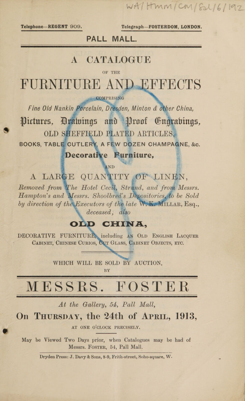 Telephone—REGENT 909. Telegraph—FOSTERDOM, LONDON. PALL MALL.    A CATALOGUE OF THE FURNITURE ANDak @@OMPRISI ING ; Fine Old Nannie porecan Dies     den, Minton &amp; other China, A LARE E QUA \ Removed from @ Whe Hotel Cectl ' ay Hampton’s and + Messrs. Shoolbred's Deposi by durection of they Haxecutors of th &amp; _ deceased, : OLL a om DECORATIVE FURNITURBA including 4N Onp Enerisn Lacquer CABINET, CHINESE CuRIo8, Oyt GLASS, | CABINET OBJECTS, ETC.  WHICH WILL BE SOLD BY AUCTION, BY MESSRS. FOSTER At the Gallery, 54, Pall Mall, On THURSDAY, the 24th of APRIL, 1913, AT ONE O'CLOCK PRECISELY.     May be Viewed Two Days prior, when Catalogues may be had of Messrs. FosTER, 54, Pall Mall. Dryden Press: J. Davy &amp; Sons, 8-9, Frith-street, Soho-square, W- _-