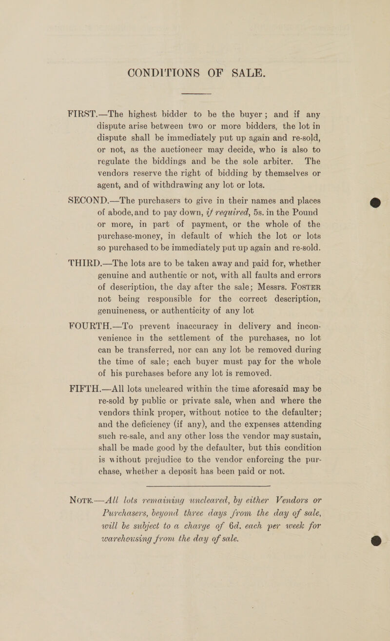 CONDITIONS OF SABLE. FIRST.—The highest bidder to be the buyer; and if any dispute arise between two or more bidders, the lot in dispute shall be immediately put up again and re-sold, or not, as the auctioneer may decide, who is also to regulate the biddings and be the sole arbiter. The vendors reserve the right of bidding by themselves or agent, and of withdrawing any lot or lots. SECOND.—The purchasers to give in their names and places of abode, and to pay down, @/ required, 5s. in the Pound or more, in part of payment, or the whole of the purchase-money, in default of which the lot or lots so purchased to be immediately put up again and re-sold. THIRD.—The lots are to be taken away and paid for, whether genuine and authentic or not, with all faults and errors of description, the day after the sale; Messrs. FosTER not being responsible for the correct description, genuineness, or authenticity of any lot FOURTH.—To prevent inaccuracy in delivery and incon- venience in the settlement of the purchases, no lot can be transferred, nor can any lot be removed during the time of sale; each buyer must pay for the whole of his purchases before any lot is removed. FIFTH.—AII lots uncleared within the time aforesaid may be re-sold by public or private sale, when and where the vendors think proper, without notice to the defaulter; and the deficiency (if any), and the expenses attending such re-sale, and any other loss the vendor may sustain, shall be made good by the defaulter, but this condition is without prejudice to the vendor enforcing the pur- chase, whether a deposit has been paid or not. Note.—All/ lots remaining wneleared, by etther Vendors or Purchasers, beyond three days Jrom the day of sale, wil be subject to a charge of 6d. each per week for warehousing from the day of sale.