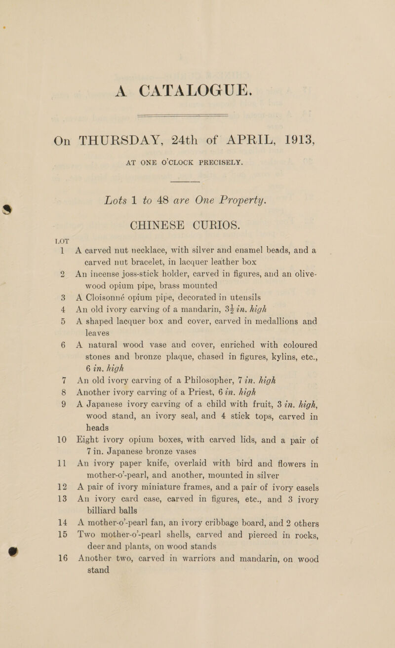 A CATALOGUE.   LOT AT ONE O'CLOCK PRECISELY. Lots 1 to 48 are One Property. CHINESE CURIOS. A carved nut necklace, with silver and enamel beads, and a carved nut bracelet, in lacquer leather box An incense joss-stick holder, carved in figures, and an olive- wood opium pipe, brass mounted A Cloisonné opium pipe, decorated in utensils An old ivory carving of a mandarin, 347n. high A shaped lacquer box and cover, carved in medallions and leaves A natural wood vase and cover, enriched with coloured stones and bronze plaque, chased in figures, kylins, etc., 6 in. high An old ivory carving of a Philosopher, 7 in. high Another ivory carving of a Priest, 672. high A Japanese ivory carving of a child with fruit, 3 in. high, wood stand, an ivory seal, and 4 stick tops, carved in heads Hight ivory opium boxes, with carved lids, and a pair of 7in. Japanese bronze vases | An ivory paper knife, overlaid with bird and flowers in mother-o’-pearl, and another, mounted in silver A pair of ivory miniature frames, and a pair of ivory easels An ivory card case, carved in figures, etc., and 3 ivory billiard balls A mother-o-pearl fan, an ivory cribbage board, and 2 others Two mother-o-pearl shells, carved and pierced in rocks, deer and plants, on wood stands Another two, carved in warriors and mandarin, on wood stand |