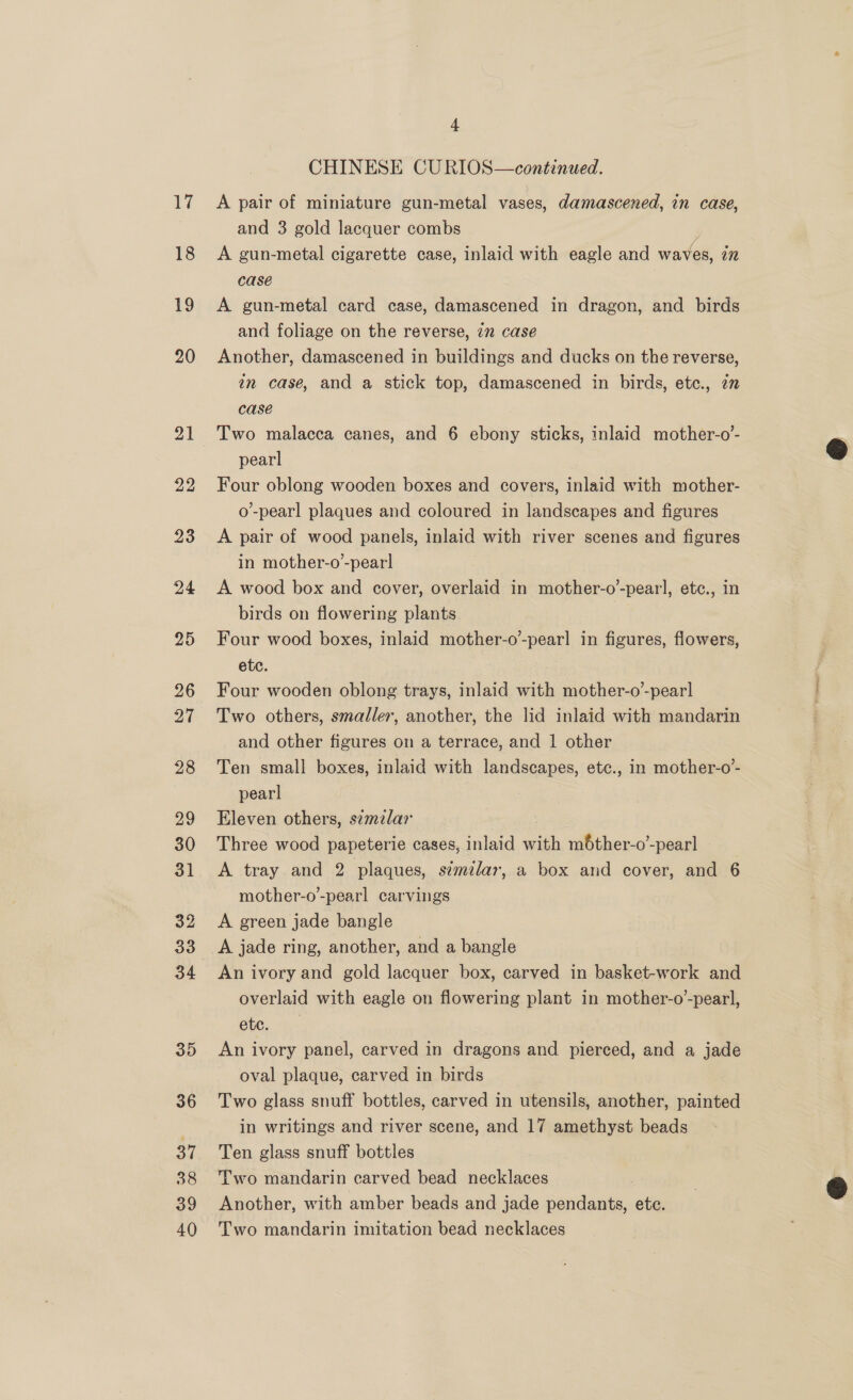 CHINESE CURIOS—continued. A pair of miniature gun-metal vases, damascened, in case, and 3 gold lacquer combs A gun-metal cigarette case, inlaid with eagle and waves, iz case A gun-metal card case, damascened in dragon, and birds and foliage on the reverse, 7m case Another, damascened in buildings and ducks on the reverse, in case, and a stick top, damascened in birds, etc., zn case Two malacca canes, and 6 ebony sticks, inlaid mother-o- pearl Four oblong wooden boxes and covers, inlaid with mother- o’-pearl plaques and coloured in landscapes and figures A pair of wood panels, inlaid with river scenes and figures in mother-o’-pearl A wood box and cover, overlaid in mother-o’-pearl, etc., in birds on flowering plants Four wood boxes, inlaid mother-o’-pearl in figures, flowers, etc. Four wooden oblong trays, inlaid with mother-o-pear] Two others, smaller, another, the lid inlaid with mandarin and other figures on a terrace, and 1 other Ten small boxes, inlaid with landscapes, etc., in mother-o’- pearl Eleven others, szmzlar Three wood papeterie cases, inlaid wah, mbther-o’-pearl A tray and 2 plaques, similar, a box and cover, and 6 mother-o’-pearl carvings A green jade bangle A jade ring, another, and a bangle An ivory and gold lacquer box, carved in basket-work and overlaid with eagle on flowering plant in mother-o’-pearl, etc. An ivory panel, carved in dragons and pierced, and a jade oval plaque, carved in birds Two glass snuff bottles, carved in utensils, another, painted in writings and river scene, and 17 amethyst beads Ten glass snuff bottles Two mandarin carved bead necklaces Another, with amber beads and jade s aiden ete. Two mandarin imitation bead necklaces  