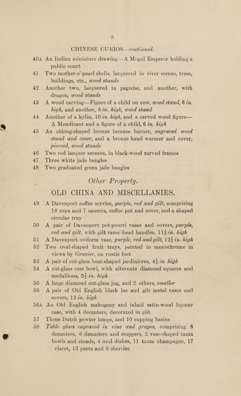 be CHINESE CU RIOS—-continued. 4] 42 43 44 45 46 47 48 49 50 publie court Two mother-o’-pearl shells, lacquered in river scenes, trees, buildings, ete., wood stands Another two, lacquered in pagodas, and another, with dragon, wood stands A wood carving—Figure of a child on cow, wood stand, 6 in. high, and another, 87n. high, wood stand Another of a kylin, 10 2. high, and a carved wood figure— A Mendicant and a figure of a child, 6 an. high An oblong-shaped bronze incense burner, engraved wood stand and cover, and a bronze hand warmer and cover, pierced, wood stands Two red lacquer screens, in black-wood carved frames Three white jade bangles Two graduated green jade bangles Other Property. OLD CHINA AND MISCELLANIES. A Davenport coffee service, purple, red and gilt, comprising 18 cups and 7 saucers, coffee pot and cover, and a shaped circular tray A pair of Davenport pot-pourri vases and covers, purple, red and gilt, with gilt rams’-head handles, 114 in. high A Davenport oviform vase, purple, red and gilt, 124 in. high Two oval-shaped fruit trays, painted in monochrome in views by Gravier, on rustic feet A pair of cut-glass boat-shaped jardiniéres, 44 in. high A cut-glass rose bowl, with alternate diamond squares and medallions, 54 in. high A large diamond cut-glass jug, and 2 others, smaller A pair of Old English black lac and gilt metal vases and covers, 12 in. high An Old English mahogany and inlaid satin-wood liqueur case, with 4 decanters, decorated in gilt Three Dutch pewter lamps, and 10 cupping basins Table glass engraved in vine and grapes, comprising 8 decanters, 6 decanters and stoppers, 2 vase-shaped tazza bowls and stands, 4 oval dishes, 11 tazza champagne, 17 claret, 13 ports and 6 sherries