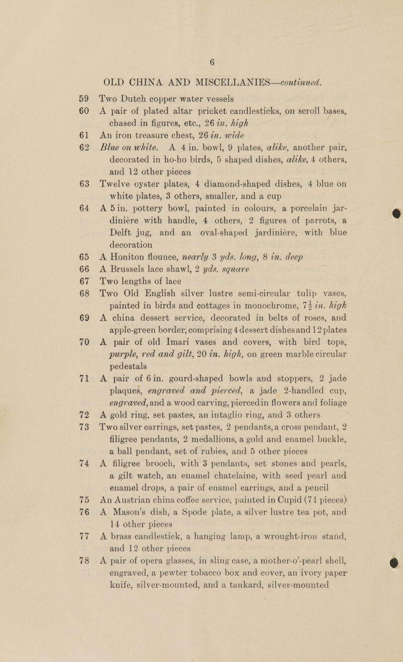 59 60 64 65 66 67 68 69 70 a 72 13 74 6 OLD CHINA AND MISCELLANIES—continued. Two Dutch copper water vessels A pair of plated altar pricket candlesticks, on scroll bases, chased in figures, etc., 26 2n. high An iron treasure chest, 26 2n. wide Blue on white. A 4in. bowl, 9 plates, alike, another pair, decorated in ho-ho birds, 5 shaped egies alike, 4 others, and 12 other pieces Twelve oyster plates, 4 diamond-shaped dishes, 4 blue on white plates, 3 others, smaller, and a cup A 5in. pottery bowl, painted in colours, a porcelain jar- diniere with handle, 4 others, 2 figures of parrots, a Delft jug, and an oval-shaped jardiniére, with blue decoration A Honiton flounce, nearly 3 yds. long, 8 in. deep A Brussels lace shawl, 2 yds. square Two lengths of lace Two Old English silver lustre semi- scence tulip vases, painted in birds and cottages in monochrome, 7% in. high A china dessert service, decorated in belts of roses, and apple-green border, comprising 4 dessert dishesand 12 plates A pair of old Imari vases and covers, with bird tops, purple, red and gilt, 20 in. high, on green marble circular pedestals A pair of 6in. gourd-shaped bowls and stoppers, 2 jade plaques, engraved and pierced, a jade 2-handled cup, engraved, and a wood carving, piercedin flowers and foliage A gold ring, set pastes, an intaglio ring, and 3 others Two silver earrings, set pastes, 2 pendants,a cross pendant, 2 filigree pendants, 2 medallions, a gold and enamel buckle, a ball pendant, set of rubies, and 5 other pieces A filigree brooch, with 3 pendants, set stones and pearls, a gilt watch, an enamel chatelaine, with seed pearl and. enamel drops, a pair of enamel earrings, and a pencil An Austrian china coffee service, painted in Cupid (71 pieces) A Mason’s dish, a Spode plate, a silver lustre tea pot, and 14 other pieces : A brass candlestick, a bam one lamp, a wrought-iron stand, and 12 other pieces A pair of opera glasses, in sling case, a mother-o’-pear] shell, engraved, a pewter tobacco box and cover, an ivory paper knife, silver-mounted, and a tankard, silver-mounted