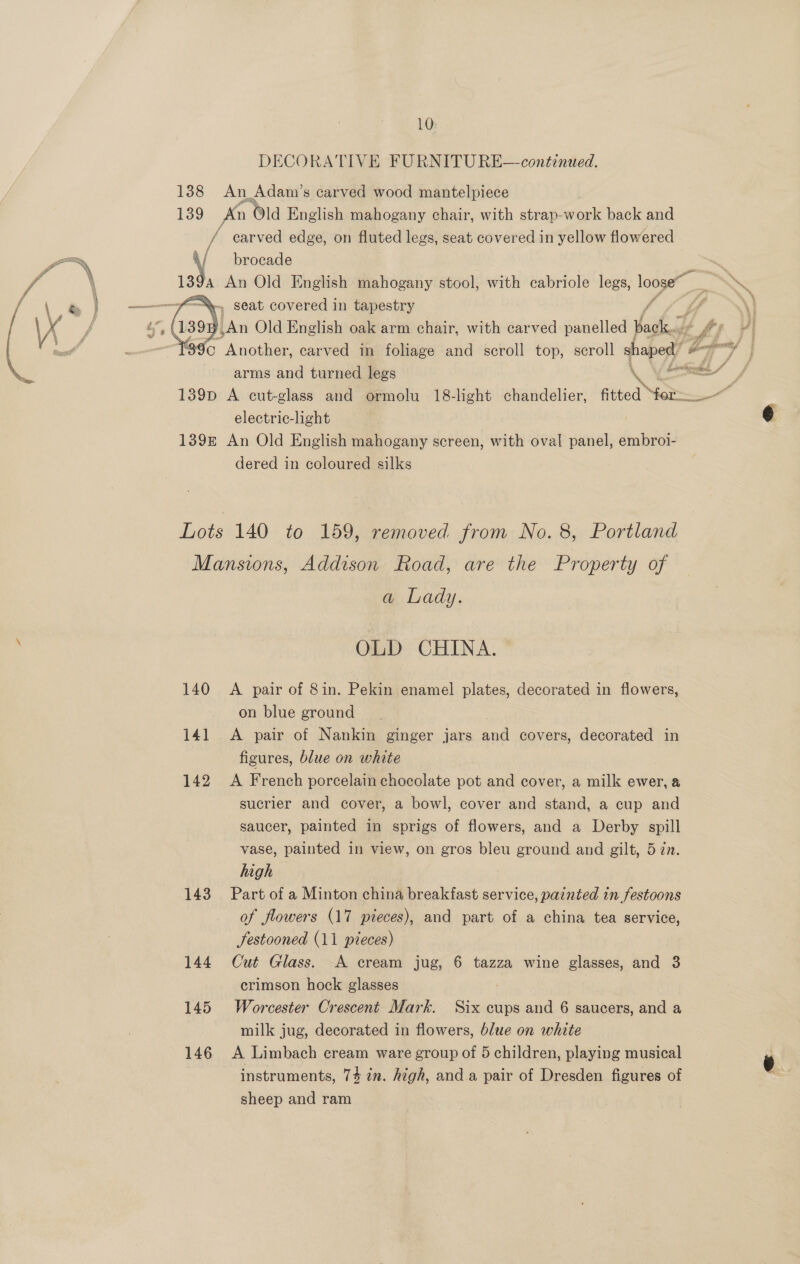 10: An Adam’s carved wood mantelpiece   carved edge, on fluted legs, seat covered in yellow flowered brocade electric-light dered in coloured silks 140 14] 142 a Lady. OLD CHINA. A pair of 8in. Pekin enamel plates, decorated in flowers, on blue ground A pair of Nankin ginger jars ae covers, decorated in figures, blue on white A French porcelain chocolate pot and cover, a milk ewer, a sucrier and cover, a bowl, cover and stand, a cup and saucer, painted in sprigs of flowers, and a Derby spill vase, painted in view, on gros bleu ground and gilt, 5 zn. high Part of a Minton china breakfast service, painted in festoons of flowers (17 pieces), and part of a china tea service, Jestooned (11 pieces) Cut Glass. A cream jug, 6 tazza wine glasses, and 3 crimson hock glasses Worcester Crescent Mark. Six cups and 6 saucers, and a milk jug, decorated in flowers, blue on white A Limbach cream ware group of 5 children, playing musical instruments, 74 in. high, anda pair of Dresden figures of sheep and ram