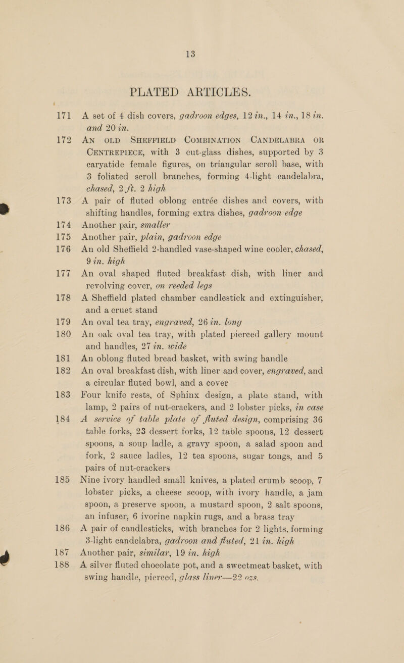 173 174 175 176 177 178 173 180 181 182 183 184 185 186 187 188 13 PLATED ARTICLES. A set of 4 dish covers, gadroon edges, 12in., 14 an., 18 an. and 20 in. AN OLD SHEFFIELD COMBINATION CANDELABRA OR CENTREPIECE, with 3 cut-glass dishes, supported by 3 caryatide female figures, on triangular scroll base, with 3 foliated scroll branches, forming 4-light candelabra, chased, 2 ft. 2 high A pair of fluted oblong entrée dishes and covers, with shifting handles, forming extra dishes, gadroon edge Another pair, smaller Another pair, plain, gadroon edge An old Sheffield 2-handled vase-shaped wine cooler, chased, 9in. high An oval shaped fluted breakfast dish, with liner and revolving cover, on reeded legs A Sheffield plated chamber candlestick and extinguisher, and a cruet stand An oval tea tray, engraved, 26 in. long An oak oval tea tray, with plated pierced gallery mount and handles, 27 an. wide An oblong fluted bread basket, with swing handle An oval breakfast dish, with liner and cover, engraved, and a circular fluted bowl, and a cover Four knife rests, of Sphinx design, a plate stand, with lamp, 2 pairs of nut-crackers, and 2 lobster picks, 7m case A service of table plate of fluted design, comprising 36 table forks, 23 dessert forks, 12 table spoons, 12 dessert spoons, a soup ladle, a gravy spoon, a salad spoon and fork, 2 sauce ladles, 12 tea spoons, sugar tongs, and 5 pairs of nut-crackers Nine ivory handled small knives, a plated crumb scoop, 7 lobster picks, a cheese scoop, with ivory handle, a jam spoon, a preserve spoon, a mustard spoon, 2 salt spoons, an infuser, 6 ivorine napkin rugs, and a brass tray A pair of candlesticks, with branches for 2 lights, forming 3-light candelabra, gadroon and fluted, 21 in. high Another pair, similar, 19 in. high A silver fluted chocolate pot, and a sweetmeat basket, with swing handle, pierced, glass liner—22 ozs.