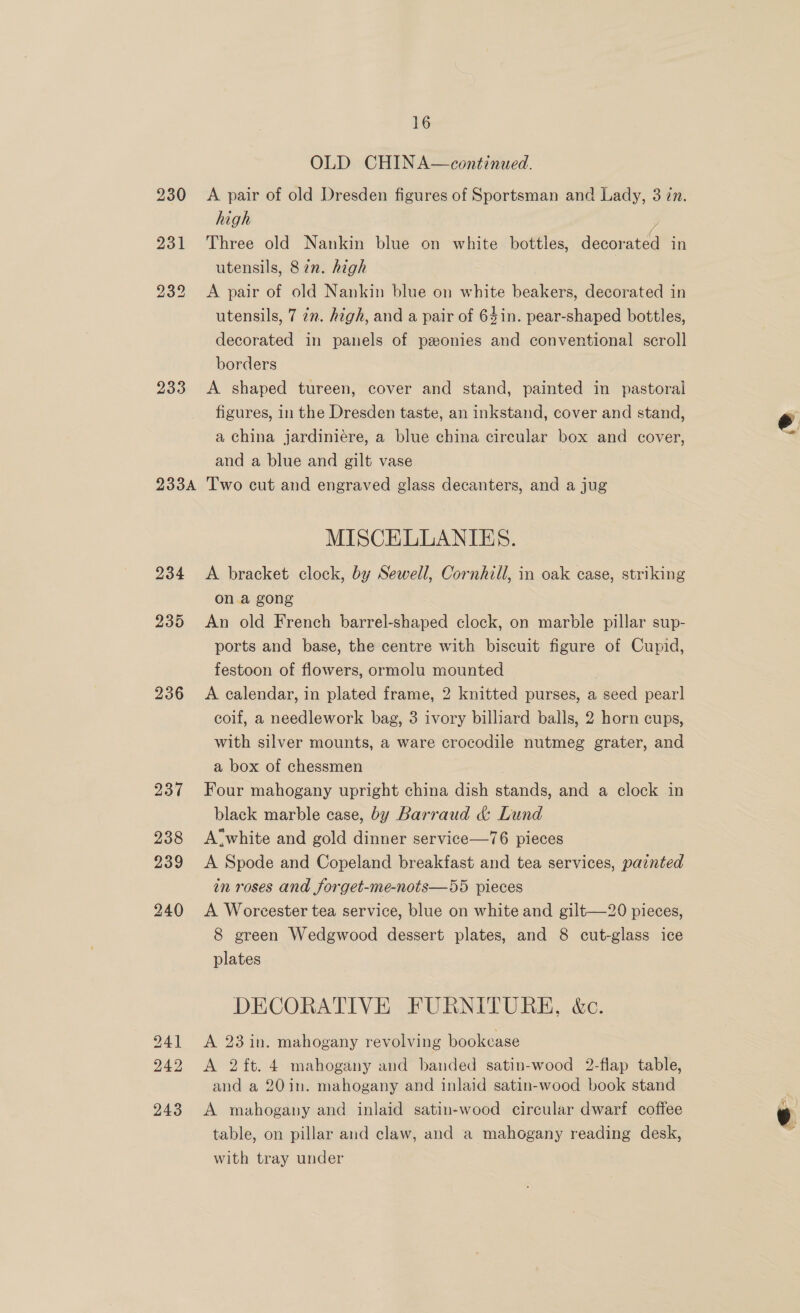 233 233A 234 235 236 237 238 239 240 241 243 16 OLD CHINA—continued. A pair of old Dresden figures of Sportsman and Lady, 3 in. high | ; Three old Nankin blue on white bottles, decorated in utensils, 87n. high A pair of old Nankin blue on white beakers, decorated in utensils, 7 7. high, and a pair of 64in. pear-shaped bottles, decorated in panels of pzonies and conventional scroll borders A shaped tureen, cover and stand, painted in pastoral figures, in the Dresden taste, an inkstand, cover and stand, a china jardiniére, a blue china circular box and cover, and a blue and gilt vase Two cut and engraved glass decanters, and a jug MISCELLANIES. A bracket clock, by Sewell, Cornhill, in oak case, striking on a gong An old French barrel-shaped clock, on marble pillar sup- ports and base, the centre with biscuit figure of Cupid, festoon of flowers, ormolu mounted A calendar, in plated frame, 2 knitted purses, a seed pear] coif, a needlework bag, 3 ivory billiard balls, 2 horn cups, with silver mounts, a ware crocodile nutmeg grater, and a box of chessmen Four mahogany upright china dish stands, and a clock in black marble case, by Barraud &amp; Lund A“white and gold dinner service—76 pieces A Spode and Copeland breakfast and tea services, painted in roses and forget-me-nots—55 pieces A Worcester tea service, blue on white and gilt—20 pieces, 8 green Wedgwood dessert plates, and 8 cut-glass ice plates DECORATIVE FURNITURE, &amp;c. A 23 in. mahogany revolving bookcase and a 20in. mahogany and inlaid satin-wood book stand A mahogany and inlaid satin-wood circular dwarf coffee table, on pillar and claw, and a mahogany reading desk, with tray under Ad
