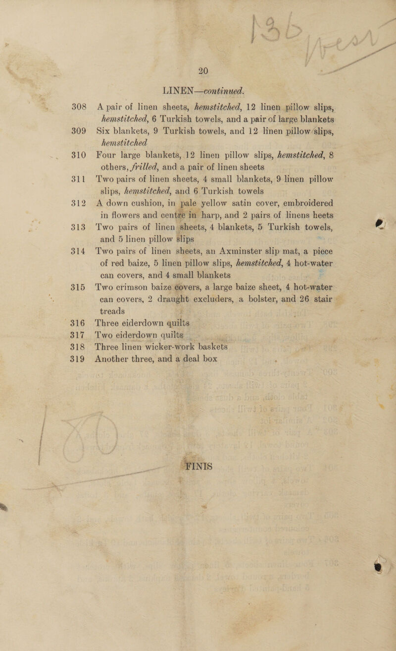 315 316 317 318 319 LINEN—continued. A pair of linen sheets, hemstitched, 12 linen pillow slips, hemstitched, 6 'Turkish towels, and a pair of large blankets Six blankets, 9 Turkish towels, and 12 linen pillowslips, hemstitched Four large blankets, 12 linen pillow slips, hemstitched, 8 others, jralled, and a pair of linen sheets Two pairs of linen sheets, 4 small blankets, 9 linen pillow slips, hemstitched, and 6 Turkish towels A down cushion, in pale yellow satin cover, embroidered in flowers and centre in harp, and 2 pairs of linens heets and 5 linen pillow slips Two pairs of linen sheets, an Axminster slip mat, a piece of red baize, 5 linen pillow slips, hemstztched, 4 hot- water can covers, and 4 small blankets Two crimson baize ¢overs, a large baize sheet, 4 hot-water treads Three eiderdown ache Two eiderdown quilts : Three linen wicker-work baskets : Another three, and a deal box 
