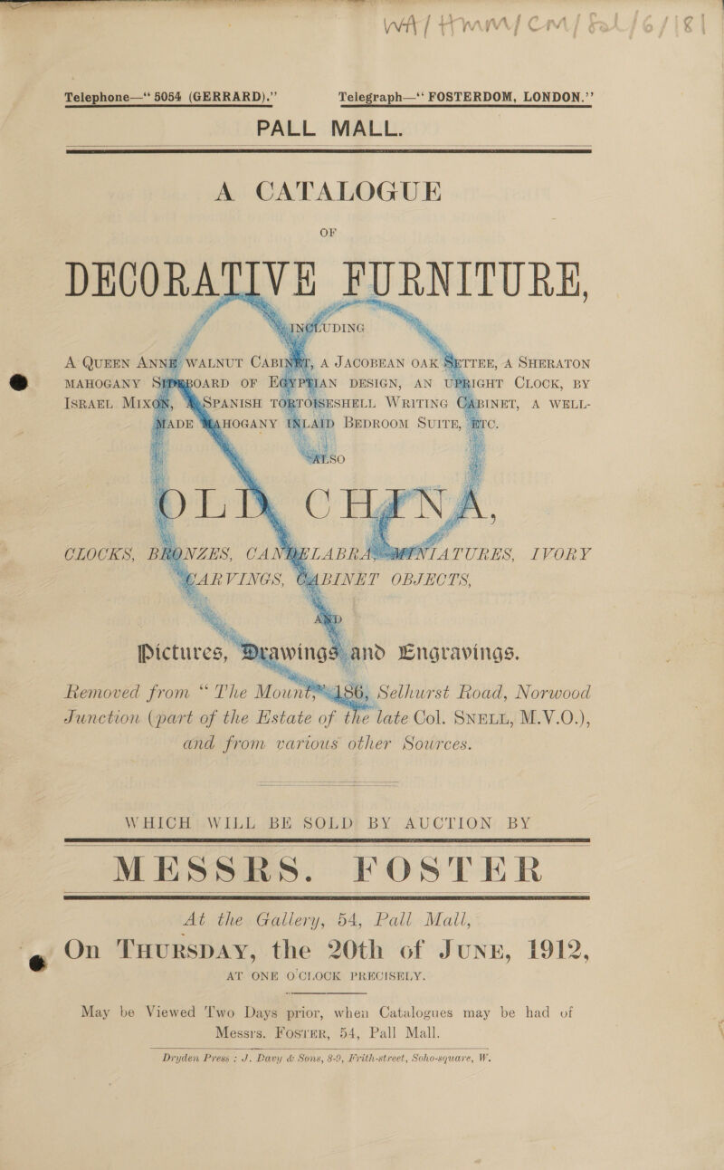 Telephone—‘' 5054 (GERRARD).” Telegraph—'‘ FOSTERDOM, LONDON.’’ PALL MALL.   OF DECORATIVE FURNITURE,     MAHOGANY RBOARD OF t YP ; RIGHT CLOCK, BY ISRAEL MIxGn, © | SPANISH AHOGANY  CLOCKS, i GNTATURES, IVORY    achloian (part of the istate fe th PB aie: Col. Shami M.V.O. \ and from various other Sources.   WHICHUWILE BE SOLD! BY AUCTION: BY MESSRS. FOSTER At the Gallery, 54, Pall Mall, @ V2 TuurspAY, the 20th of June, 1912, AT ONE OCLOCK PRECISELY.       May be Viewed Two Days prior, when Catalogues may be had of Messrs. Fosver, 54, Pall Mall. Dryden Press : J. Davy &amp; Sons, 8-9, Krith-street, Soho-square, W.  AY