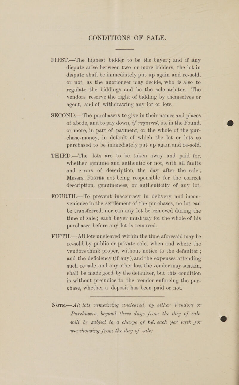CONDITIONS OF SALE. FIRST.—tThe highest bidder to be the buyer; and if any dispute arise between two or more bidders, the lot in dispute shall be immediately put up again and re-sold, or not, as the auctioneer may decide, who is also to regulate the biddings and be the sole arbiter. The vendors reserve the right of bidding by themselves or agent, and of withdrawing any lot or lots. SECOND.—the purchasers to give in their names and places of abode, and to pay down, 2/ required, 5s. in the Pound, or more, in part of payment, or the whole of the pur- chase-money, in default of which the lot or lots so purchased to be immediately put up again and re-sold. THIRD.—tThe lots are to be taken away and paid for, whether genuine and authentic or not, with all faults and errors of description, the day after the sale; Messrs. Foster not being responsible for the correct description, genuineness, or authenticity of any lot. FOURTH.—To prevent inaccuracy in delivery and incon- venience in the settlement of the purchases, no lot can be transferred, nor can any lot be removed during the time of sale; each buyer must pay for the whole of his purchases before any lot is removed. FIFTH.—All lots uncleared within the time aforesaid may be re-sold by public or private sale, when and where the vendors think proper, without notice to the defaulter ; and the deficiency (if any), and the expenses attending such re-sale, and any other loss the vendor may sustain, shall be made good by the defaulter, but this condition is without prejudice to the vendor enforcing the pur- chase, whether a deposit has been paid or not.  Nore.— All lots remaining wncleared, by either Vendors or Purchasers, beyond three days from the day of sale wul be subject to a charge of 6d. each per week for warehousing from the day of sale.