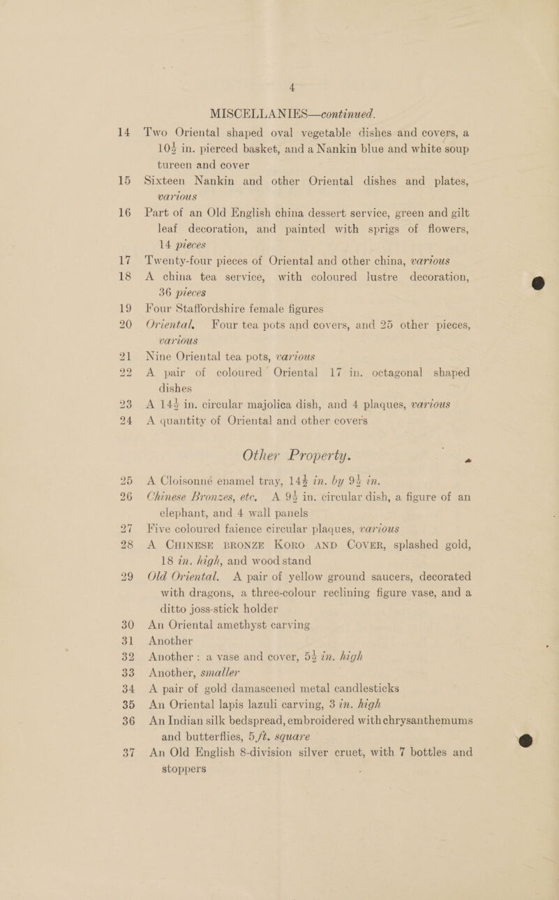 14 15 16 4 MISCELLANIES—continued. Two Oriental shaped oval vegetable dishes and covers, a 10% in. pierced basket, and a Nankin blue and white soup tureen and cover Sixteen Nankin and other Oriental dishes and _ plates, Various Part of an Old English china dessert service, green and gilt leaf decoration, and painted with sprigs of flowers, 14 pieces Twenty-four pieces of Oriental and other china, various A china tea service, with coloured lustre decoration, 36 pieces Four Staffordshire female figures Oriental, Four tea pots and covers, and 25 other pieces, various Nine Oriental tea pots, varzous | A pair of coloured Oriental 17 in. octagonal shaped dishes A 143 in. circular majolica dish, and 4 plaques, various A quantity of Oriental and other covers Other Property. A Cloisonné enamel tray, 144 in. by 92 in. Chinese Bronzes, etc, A 9% in. circular dish, a figure of an elephant, and 4 wall panels Five coloured faience circular plaques, various A. CHINESE BRONZE KORO AND COVER, splashed gold, 18 a2. high, and wood stand Old Oriental. A pair of yellow ground saucers, decorated with dragons, a three-colour reclining figure vase, and a ditto joss-stick holder An Oriental amethyst carving Another Another : a vase and cover, 5% in. hagh Another, smaller A pair of gold damascened metal candlesticks An Oriental lapis lazuli carving, 3 in. high An Indian silk bedspread, embroidered withchrysanthemums and butterflies, 5,/¢. square An Old English 8-division silver cruet, with 7 bottles and stoppers