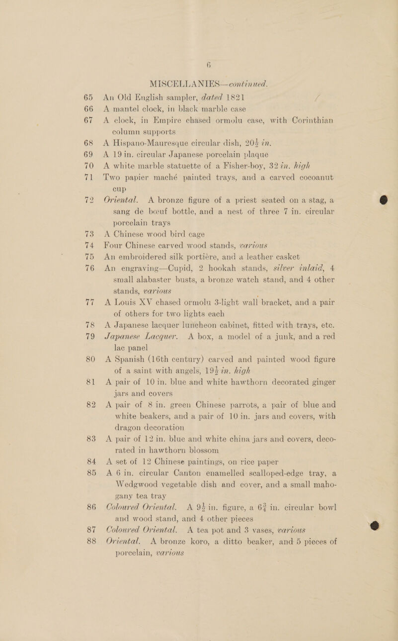87 88 6 MISCELLANIES—continued. An Old English sampler, dated 1821 i A mantel clock, in black marble case A clock, in Empire chased ormolu case, with Corinthian column supports A Hispano-Mauresque circular dish, 205 in. A 19in. cireular Japanese porcelain plaque A white marble statuette of a Fisher-boy, 3272. high cup Oriental. A bronze figure of a priest seated on a stag, a sang de bceeuf bottle, and a nest of three 7 in. circular porcelain trays A Chinese wood bird cage Four Chinese carved wood stands, varzous An embroidered silk portiére, and a leather casket An engraving—Cupid, 2 hookah stands, s7zlver inlaid, 4 small alabaster busts, a bronze watch stand, and 4 other stands, various A Louis XV chased ormolu 3-light wall bracket, and a pair of others for two lights each A Japanese lacquer luncheon cabinet, fitted with trays, etc. Japanese Lacquer. A box, a model of a junk, and a red lac panel A Spanish (16th century) carved and painted wood figure of a saint with angels, 195 %n. high A pair of 10in. blue and white hawthorn decorated ginger jars and covers A pair of 8 in. green Chinese parrots, a pair of blue and white beakers, and a pair of 10 1n. jars and covers, with dragon decoration A pair of 12 in. blue and white china jars and covers, deco- rated in hawthorn blossom A set of 12 Chinese paintings, on rice paper A 6 in. circular Canton enamelled sealloped-edge tray, a Wedgwood vegetable dish and cover, and a small maho- gany tea tray Coloured Oriental. A 94 in. figure, a 6% in. cireular bowl and wood stand, and 4 other pieces ) Coloured Oriental. A tea pot and 3 vases, various Oriental. A bronze koro, a ditto beaker, and 5 pieces of porcelain, various @