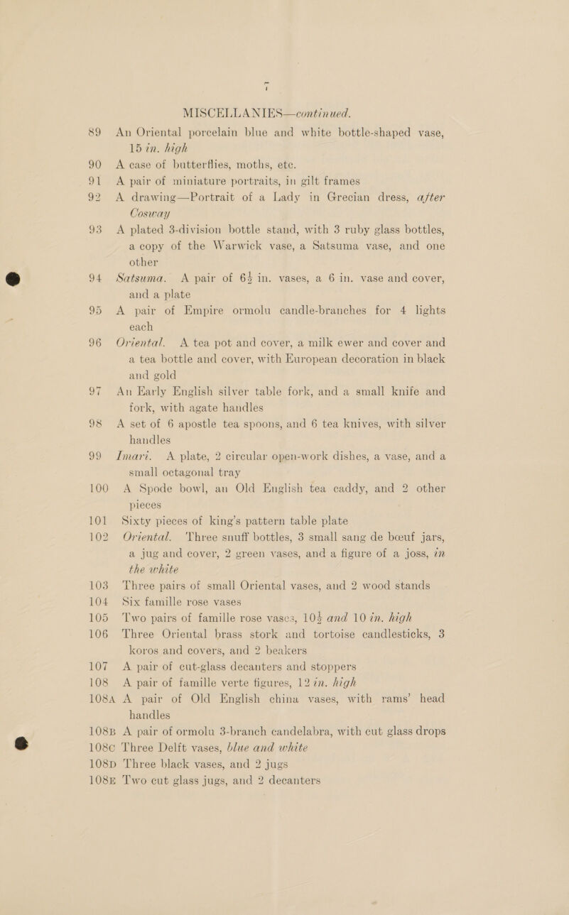 89 90 a 92 o3 103 104 105 106 107 108 - 4 MISCELLANIES—continued. An Oriental porcelain blue and white bottle-shaped vase, 15 in. high A case of butterflies, moths, ete. A pair of miniature portraits, in gilt frames A drawing—Portrait of a Lady in Grecian dress, after Cosway A plated 3-division bottle stand, with 3 ruby glass bottles, a copy of the Warwick vase, a Satsuma vase, and one other Satsuma. A pair of 64 in. vases, a 6 in. vase and cover, and a plate A pair of Empire ormolu candle-branches for 4 lights each Oriental. A tea pot and cover, a milk ewer and cover and a tea bottle and cover, with European decoration in black and gold An Early English silver table fork, and a small knife and fork, with agate handles A set of 6 apostle tea spoons, and 6 tea knives, with silver handles Imari. A plate, 2 circular open-work dishes, a vase, and a small octagonal tray A Spode bowl, an Old English tea caddy, and 2 other pieces Sixty pieces of king’s pattern table plate Oriental. Three snuff bottles, 3 small sang de beeuf jars, a jug and cover, 2 green vases, and a figure of a joss, 7 the white Three pairs of small Oriental vases, and 2 wood stands Six famille rose vases Two pairs of famille rose vases, 105 and 10 tn. high Three Oriental brass stork and tortoise candlesticks, 3 koros and covers, and 2 beakers A pair of cut-glass decanters and stoppers A pair of famille verte figures, 12 7n. high handles